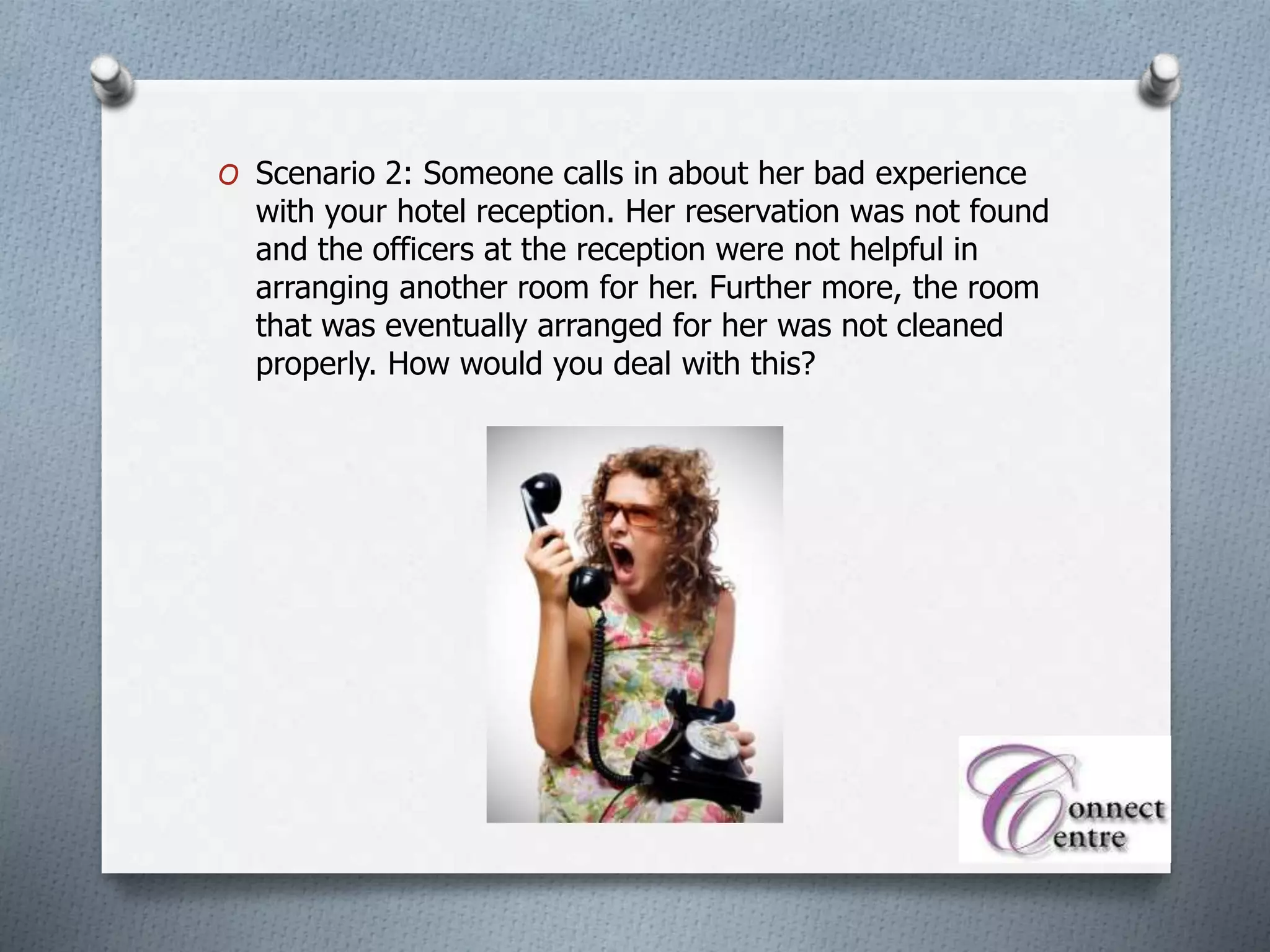 O Scenario 2: Someone calls in about her bad experience
with your hotel reception. Her reservation was not found
and the officers at the reception were not helpful in
arranging another room for her. Further more, the room
that was eventually arranged for her was not cleaned
properly. How would you deal with this?
 