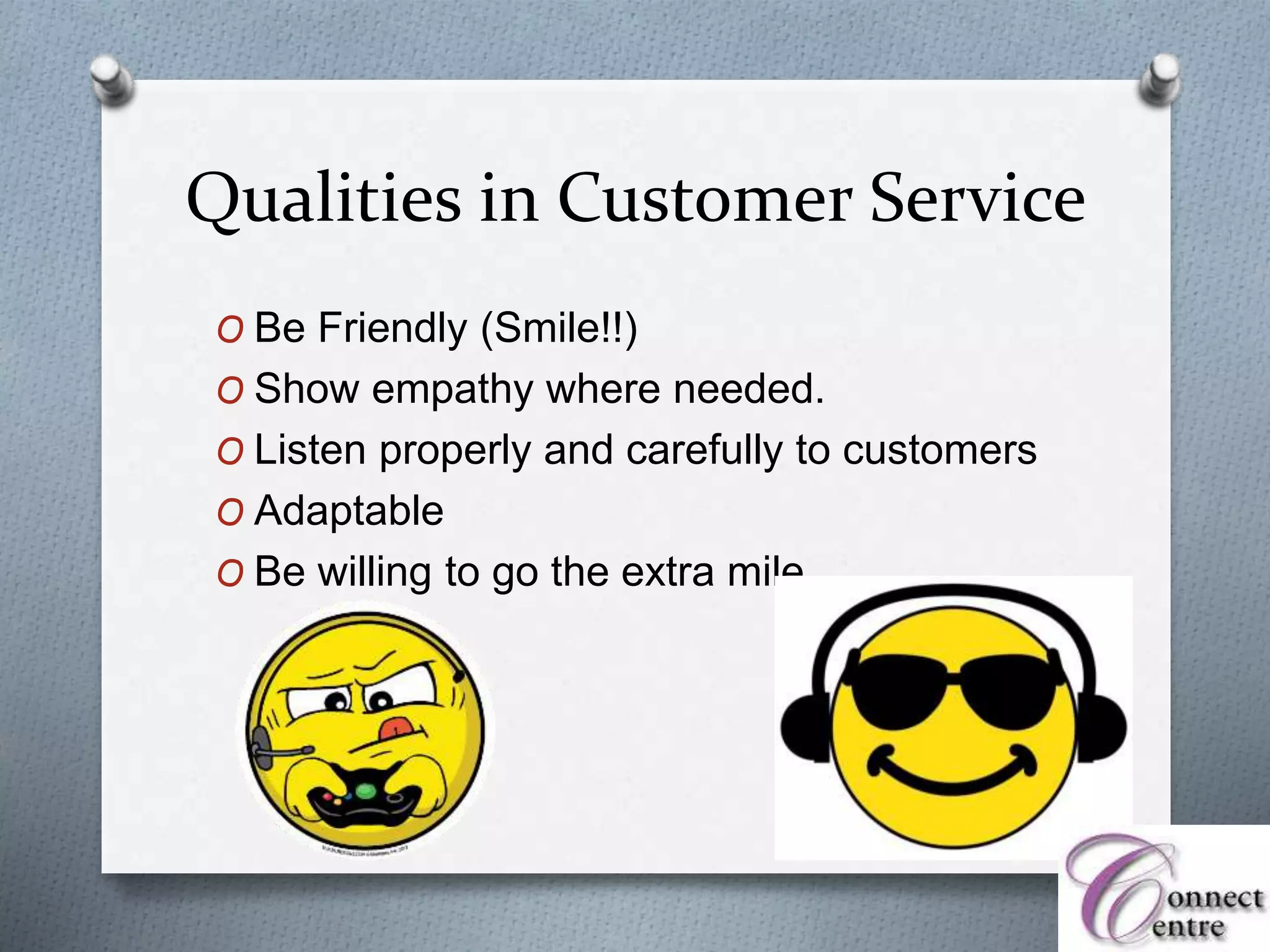 Qualities in Customer Service
O Be Friendly (Smile!!)
O Show empathy where needed.
O Listen properly and carefully to customers
O Adaptable
O Be willing to go the extra mile
 