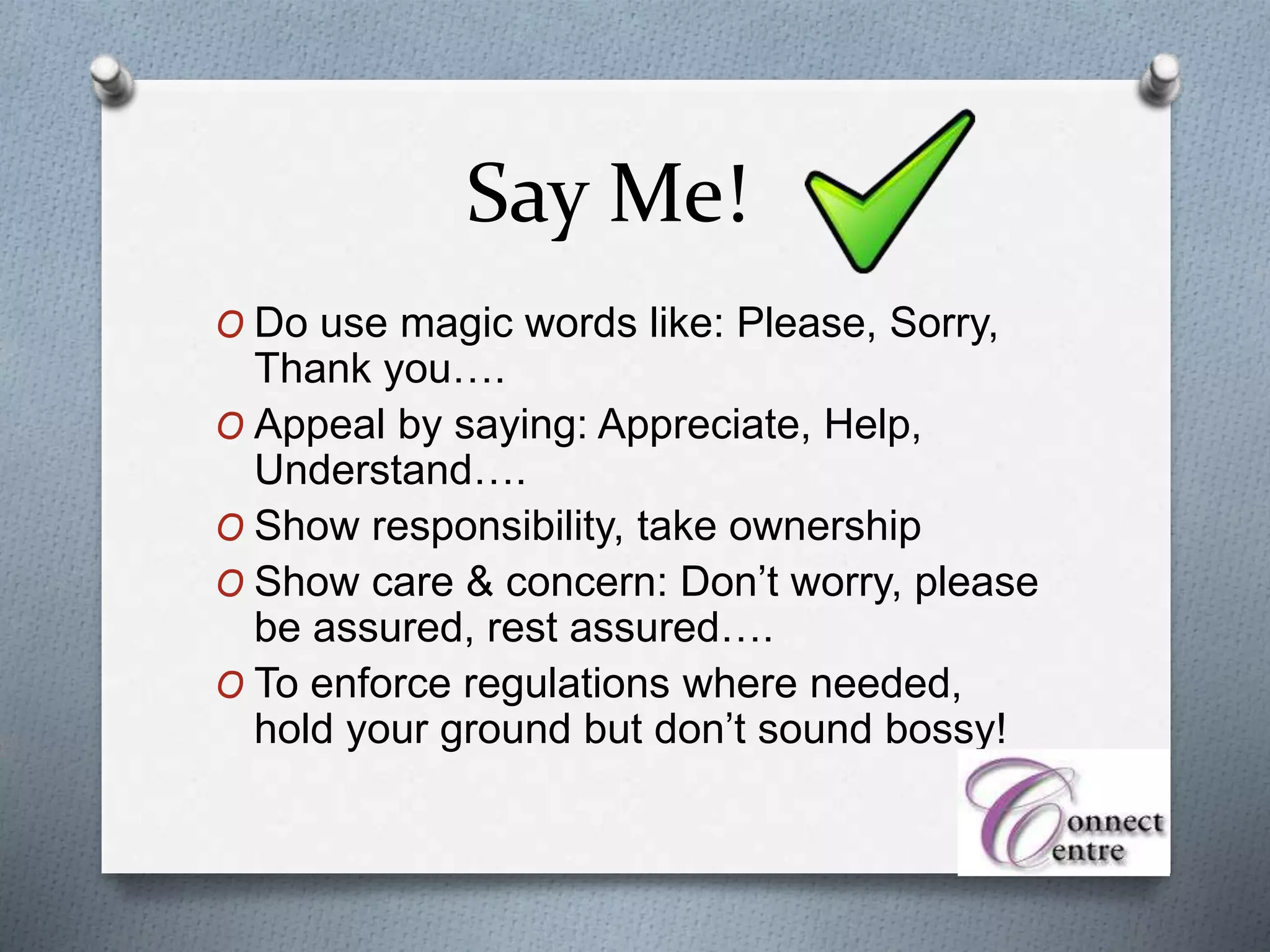 Say Me!
O Do use magic words like: Please, Sorry,
Thank you….
O Appeal by saying: Appreciate, Help,
Understand….
O Show responsibility, take ownership
O Show care & concern: Don’t worry, please
be assured, rest assured….
O To enforce regulations where needed,
hold your ground but don’t sound bossy!
 