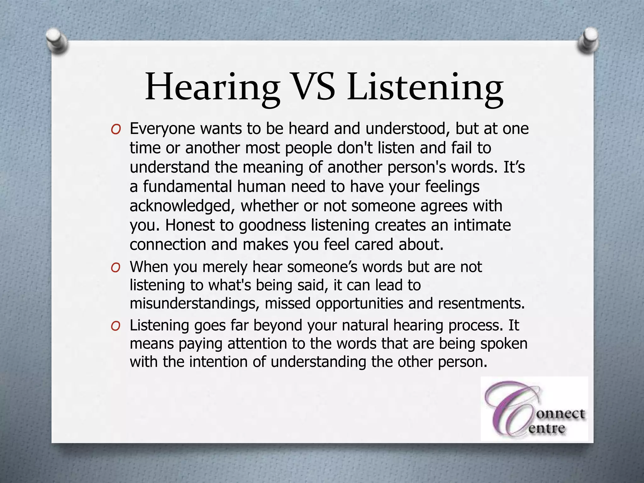 Hearing VS Listening
O Everyone wants to be heard and understood, but at one
time or another most people don't listen and fail to
understand the meaning of another person's words. It’s
a fundamental human need to have your feelings
acknowledged, whether or not someone agrees with
you. Honest to goodness listening creates an intimate
connection and makes you feel cared about.
O When you merely hear someone’s words but are not
listening to what's being said, it can lead to
misunderstandings, missed opportunities and resentments.
O Listening goes far beyond your natural hearing process. It
means paying attention to the words that are being spoken
with the intention of understanding the other person.
 
