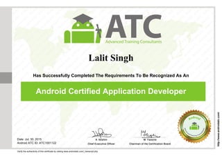 Lalit Singh
Has Successfully Completed The Requirements To Be Recognized As An
Android Certified Application Developer
Date: Jul. 30, 2015
Android ATC ID: ATC1001122
Verify the authenticity of this certificate by visiting www.androidatc.com/_transcript.php
http://www.androidatc.com/
Powered by TCPDF (www.tcpdf.org)
 