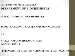 UNIVERSITY OF NIGERIA NSUKKA
DEPARTMENT OF BIOCHEMISTRY
BCH 522: MEDICAL BIOCHEMISTRY I
TOPIC: CATARACT: CAUSES AND MANAGEMENT
BY
ARAZU, AMARACHUKWU VIVIAN
PG/MSc/13/65115
SUPERVISOR: DR S.O.O. EZE AND PROFESSOR B.C. NWANGUMA
 