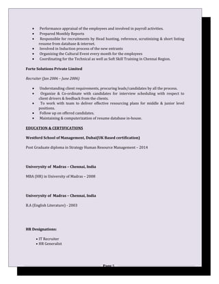 • Performance appraisal of the employees and involved in payroll activities.
• Prepared Monthly Reports
• Responsible for recruitments by Head hunting, reference, scrutinizing & short listing
resume from database & internet.
• Involved in Induction process of the new entrants
• Organizing the Cultural Event every month for the employees
• Coordinating for the Technical as well as Soft Skill Training in Chennai Region.
Forte Solutions Private Limited
Recruiter (Jan 2006 – June 2006)
• Understanding client requirements, procuring leads/candidates by all the process.
• Organize & Co-ordinate with candidates for interview scheduling with respect to
client drivers & feedback from the clients.
• To work with team to deliver effective resourcing plans for middle & junior level
positions.
• Follow up on offered candidates.
• Maintaining & computerization of resume database in-house.
EDUCATION & CERTIFICATIONS
Westford School of Management, Dubai(UK Based certification)
Post Graduate diploma in Strategy Human Resource Management – 2014
Univerysity of Madras – Chennai, India
MBA (HR) in University of Madras – 2008
Univerysity of Madras – Chennai, India
B.A (English Literature) - 2003
HR Designations:
• IT Recruiter
• HR Generalist
Page 5
 