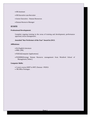 • HR Assistant
• HR Executive cum Recruiter
• Senior Executive – Human Resources
• Human Resource Manager
OF NOTE
Professional Development:
Complete ongoing training in the areas of training and development, performance
appraisal, stress management .
Awarded “Star Performer of the Year” Award in 2013.
Affiliations:
• B.A English Literature
• MBA (HR)
• PGDCA(Computer Applications)
• PGSHRM(Strategy Human Resource management from Westford School of
Management, Dubai )
Computer Skills:
• 2 years course GNIIT in NIIT, Chennai - PGDCA
• MS Office Packages.
Page 6
 