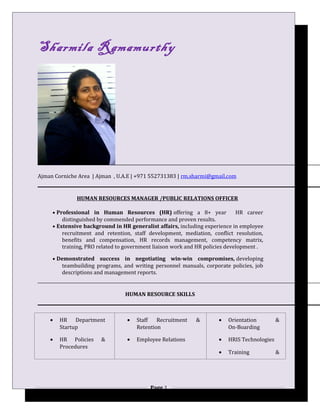 Sharmila Ramamurthy
Ajman Corniche Area | Ajman , U.A.E | +971 552731383 | rm.sharmi@gmail.com
HUMAN RESOURCES MANAGER /PUBLIC RELATIONS OFFICER
• Professional in Human Resources (HR) offering a 8+ year HR career
distinguished by commended performance and proven results.
• Extensive background in HR generalist affairs, including experience in employee
recruitment and retention, staff development, mediation, conflict resolution,
benefits and compensation, HR records management, competency matrix,
training, PRO related to government liaison work and HR policies development .
• Demonstrated success in negotiating win-win compromises, developing
teambuilding programs, and writing personnel manuals, corporate policies, job
descriptions and management reports.
HUMAN RESOURCE SKILLS
• HR Department
Startup
• HR Policies &
Procedures
• Staff Recruitment &
Retention
• Employee Relations
• Orientation &
On-Boarding
• HRIS Technologies
• Training &
Page 1
 
