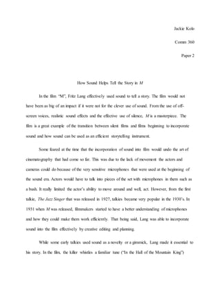 Jackie Kolo
Comm 360
Paper 2
How Sound Helps Tell the Story in M
In the film “M”, Fritz Lang effectively used sound to tell a story. The film would not
have been as big of an impact if it were not for the clever use of sound. From the use of off-
screen voices, realistic sound effects and the effective use of silence, M is a masterpiece. The
film is a great example of the transition between silent films and films beginning to incorporate
sound and how sound can be used as an efficient storytelling instrument.
Some feared at the time that the incorporation of sound into film would undo the art of
cinematography that had come so far. This was due to the lack of movement the actors and
cameras could do because of the very sensitive microphones that were used at the beginning of
the sound era. Actors would have to talk into pieces of the set with microphones in them such as
a bush. It really limited the actor’s ability to move around and well, act. However, from the first
talkie, The Jazz Singer that was released in 1927, talkies became very popular in the 1930’s. In
1931 when M was released, filmmakers started to have a better understanding of microphones
and how they could make them work efficiently. That being said, Lang was able to incorporate
sound into the film effectively by creative editing and planning.
While some early talkies used sound as a novelty or a gimmick, Lang made it essential to
his story. In the film, the killer whistles a familiar tune (“In the Hall of the Mountain King”)
 