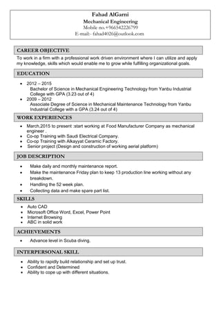 Fahad AlGarni
Mechanical Engineering
Mobile no.+966542226799
E-mail:- fahad4026@outlook.com
To work in a firm with a professional work driven environment where I can utilize and apply
my knowledge, skills which would enable me to grow while fulfilling organizational goals.
 2012 – 2015
Bachelor of Science in Mechanical Engineering Technology from Yanbu Industrial
College with GPA (3.23 out of 4)
 2009 – 2012
Associate Degree of Science in Mechanical Maintenance Technology from Yanbu
Industrial College with a GPA (3.24 out of 4)
 March,2015 to present :start working at Food Manufacturer Company as mechanical
engineer .
 Co-op Training with Saudi Electrical Company. 
 Co-op Training with Alkayyat Ceramic Factory. 
 Senior project (Design and construction of working aerial platform) 


 Make daily and monthly maintenance report.
 Make the maintenance Friday plan to keep 13 production line working without any
breakdown.
 Handling the 52 week plan.
 Collecting data and make spare part list.
 Auto CAD 
 Microsoft Office Word, Excel, Power Point 
 Internet Browsing 
 ABC in solid work 
 Advance level in Scuba diving.

 Ability to rapidly build relationship and set up trust. 
 Confident and Determined 
 Ability to cope up with different situations. 
JOB DESCRIPTION
SKILLS
WORK EXPERIENCES
ACHIEVEMENTS
INTERPERSONAL SKILL
EDUCATION
CAREER OBJECTIVE
 