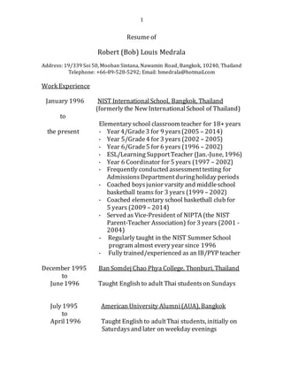 1
Resume of
Robert (Bob) Louis Medrala
Address: 19/339 Soi 50, Mooban Sintana, Nawamin Road, Bangkok, 10240, Thailand
Telephone: +66-89-528-5292; Email: bmedrala@hotmail.com
Work Experience
January 1996 NIST InternationalSchool, Bangkok, Thailand
(formerly the New InternationalSchool of Thailand)
to
Elementary school classroom teacher for 18+ years
the present - Year 4/Grade3 for 9 years(2005 – 2014)
- Year 5/Grade4 for 3 years (2002 – 2005)
- Year 6/Grade5 for 6 years (1996 – 2002)
- ESL/Learning SupportTeacher (Jan.-June, 1996)
- Year 6 Coordinator for 5 years (1997 – 2002)
- Frequently conducted assessmenttesting for
AdmissionsDepartmentduringholiday periods
- Coached boysjunior varsity and middleschool
basketball teams for 3 years (1999 – 2002)
- Coached elementary school basketball club for
5 years (2009 – 2014)
- Served as Vice-President of NIPTA (the NIST
Parent-Teacher Association) for 3 years (2001 -
2004)
- Regularly taught in the NIST Summer School
program almost every year since 1996
- Fully trained/experienced as an IB/PYP teacher
December 1995 Ban Somdej Chao Phya College, Thonburi, Thailand
to
June1996 Taught English to adult Thai studentson Sundays
July 1995 American University Alumni(AUA), Bangkok
to
April1996 Taught English to adultThai students, initially on
Saturdaysand later on weekday evenings
 