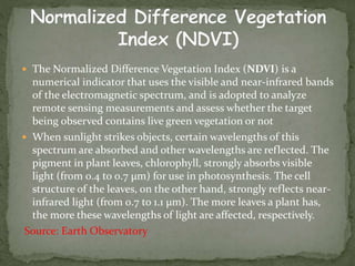 The Normalized Difference Vegetation Index (NDVI) is a
numerical indicator that uses the visible and near-infrared bands
of the electromagnetic spectrum, and is adopted to analyze
remote sensing measurements and assess whether the target
being observed contains live green vegetation or not
 When sunlight strikes objects, certain wavelengths of this
spectrum are absorbed and other wavelengths are reflected. The
pigment in plant leaves, chlorophyll, strongly absorbs visible
light (from 0.4 to 0.7 µm) for use in photosynthesis. The cell
structure of the leaves, on the other hand, strongly reflects near-
infrared light (from 0.7 to 1.1 µm). The more leaves a plant has,
the more these wavelengths of light are affected, respectively.
Source: Earth Observatory
 