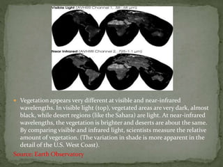  Vegetation appears very different at visible and near-infrared
wavelengths. In visible light (top), vegetated areas are very dark, almost
black, while desert regions (like the Sahara) are light. At near-infrared
wavelengths, the vegetation is brighter and deserts are about the same.
By comparing visible and infrared light, scientists measure the relative
amount of vegetation. (The variation in shade is more apparent in the
detail of the U.S. West Coast).
Source: Earth Observatory
 