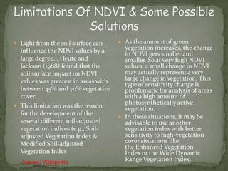  As the amount of green
vegetation increases, the change
in NDVI gets smaller and
smaller. So at very high NDVI
values, a small change in NDVI
may actually represent a very
large change in vegetation. This
type of sensitivity change is
problematic for analysis of areas
with a high amount of
photosynthetically active
vegetation.
 In these situations, it may be
advisable to use another
vegetation index with better
sensitivity to high-vegetation
cover situations like
the Enhanced Vegetation
Index or the Wide Dynamic
Range Vegetation Index.
 Light from the soil surface can
influence the NDVI values by a
large degree. . Heute and
Jackson (1988) found that the
soil surface impact on NDVI
values was greatest in areas with
between 45% and 70% vegetative
cover.
 This limitation was the reason
for the development of the
several different soil-adjusted
vegetation indices (e.g., Soil-
adjusted Vegetation Index &
Modified Soil-adjusted
Vegetation Index
Source; Wikipedia
 