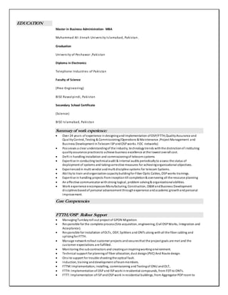 EDUCATION
Master in Business Administration- MBA
Muhammad Ali Jinnah University Islamabad, Pakistan.
Graduation
University of Peshawar ,Pakistan
Diploma in Electronics
Telephone Industries of Pakistan
Faculty of Science
(Pree-Engineering)
BISE Rawalpindi, Pakistan
Secondary School Certificate
(Science)
BISE Islamabad, Pakistan
Summaryof work experience:
 Over 24 years of experience in designingandImplementation ofOSP/FTTH,QualityAssurance and
QualityControl, Testing & Commissioning/Operations & Maintenance ,Project Management and
Business Development inTelecom ISPandOSPworks. FOC networks)
 Possesses a clear understandingof the industry, technologytrends withthe distinctionof instituting
qualityassurance practicesto achieve business excellence at the lowest overall cost.
 Deft in handling installation and commissioningof telecomsystems
 Expertise in conducting technicalaudit & internal audits periodicallyto assess the status of
deployment of systems and takingcorrective measures for achievingorganizational objectives.
 Experiencedin multi vendor andmulti discipline systems for telecom Systems.
 Abilityto train andorganizationcapacitybuildingfor Fiber Optic Cables, OSPworks trainings.
 Expertise in handling projects frominceptiontill completion& overseeing all the resource planning
 An effective communicator withstrong logical, problem solving& organizationalabilities.
 Work experience encompassesManufacturing, Construction, O&MandBusiness Development
disciplinesbasedof personal advancement throughexperience andacademic growthandpersonal
improvement.
Core Competencies
FTTH/OSP Rollout Support
 ManagingTurnkeyroll out project of GPON Migration.
 Responsible for the complete process(Site acquisition, engineering, Civil OSPWorks, Integration and
Acceptance).
 Responsible for Installation ofOLTs, ODF, Splitters and ONTs along withall the fiber cabling and
splicingfor FTTH.
 Manage networkrollout customer projects andsecuresthat the project goals are met and the
customer expectations are fulfilled.
 Monitoring the subcontractors and creatinganinspiringworking environment.
 Technical support for planningof fiber allocation, duct design(PVC) And Route design.
 Onsite support for trouble shootingthe optical fault.
 Induction, training anddevelopment ofteammembers.
 FTTM:Implementation, installing, commissioning andTestingof ONU andOLT,
 FTTH:Implementationof OSPand ISPworkinresidential compounds, from FDT to ONTs.
 FTTT:Implementation ofISPandOSPwork inresidential buildings, from Aggregator POProom to
 