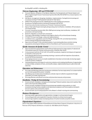BuildingMDF andONTs inBuilding IDFs.
Telecom Engineering ISP and FTTH/OSP
 Telecom Systems, Utilization of Test Meters, Machines, Test Equipments and Telecom System and
Office Engineering & Telecom TransmissionSystems SDH, DRS, PDH & PCMTrans missionSystems STC
Saudi Arabia.
 OSPWorks management, Designing, Installation, Implementation, Testing & Commissioning and
acceptance testingof FieldEquipment Cabinets for Fiber Optics.
 GPON (FTTH) deployment works of Mobily& OmanFiber leading Subcontractor.
 Acceptance TestingProceduresand Record Preparation(PAT & FAT).
 Preventive andcorrective maintenance ofTelecom TransmissionSystems.
 Optical Fiber Cable Projects testing& splicing testing, fault rectification, installation, PAT procedures
and report writing.
 Telecom Transmission Systems SDH, PDH, PCMSystems testing, fault rectification, installation, PAT
procedures andreport writing.
 Network integration, Customer Care, teamwork.
 Thoroughunderstanding of readingas built diagrams (bothonPCand handdrawndrawings.
 FTTH & FTTH (Low level design, surveyandimplementation )
 Installation(new, up-gradation andretro-fitting), Testing (PAT, FAT, corrective & preventive),
CommissioningandOperation & Maintenance.
 Experience ofUsingO.T.D.Rs andCable Analyzers, FusionSplicing Machines andother testing
equipments andcomputer Softwares, Bit Error Rate Meters and TransmissionAnalyzers
Quality Assurance& Quality Control
 ExperiencedClient representative andThirdPartyField Inspector for mega projects of nationaland
international repute for Telecom andConstructioninPakistan, KSA, Oman.
 Fullyconversant withthe ITP, SIT, SAT, FAT andPAT procedures, inspectiontechniquesand appraisal
on behalf or client andas TPI.
 Developing QualityControl bymonitoring incoming, in-processandfinalinspection ofprocedures,
records & ISO documentations
 Developing processes to ensure smooth establishment ofproduct commercially. Conducting regular
audits for process compliance
 Implementingvarious techniques for cycle time reductionand entailing identificationof opportunities,
analysis of data, conductionof tests, cost benefit analysis, implementation& post audits (internal&
external)
Operations and Maintenance
 Planning andeffecting preventive maintenance schedulesof various equipments/ to increase machine
up time and equipment & systems’ reliability
 Identifyingareasof obstruction/ breakdowns andtake steps to rectifythe equipments through
applicationof trouble shooting tools
 Planning effective andefficient corrective andpreventive measures andprocesses.
Installation, Testing &Commissioning
 Conversant with installation, testing & commissioningof Telecomsystems, lowcurrent systems, fiber
optics andstructuredcablingsystems.
 Conversant with installation testing andcommissioningstandards andprocedures, on sited
acceptance testing, factoryacceptance and laboratoryacceptance and final acceptance testing for
telecom systems and construction projects.
 Conversant with use of testingequipment and software’s utilized intesting and commissioning.
Business Development
 Evolving market segmentationandsegmentationstrategies to achieve desiredtargets
 Forecastingperiodic salestargets & drivingsales initiatives to achieve businessgoals
 Conductingcompetitor analysis bykeepingabreast ofmarket trends & competitor moves
Organizational Experience
(Oman Fiber Optics SAOG Sultanate of Oman(Omantel & Hya Water Projects),Telephone Industries of
Pakistan (PTCL Projects) & Detecon al Saudia Co. KSA (Mobily & STC Projects)
 