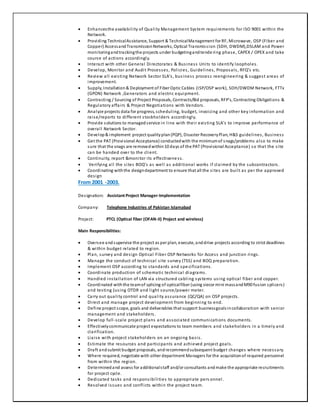  Enhancesthe availability of Quality Management System requirements for ISO 9001 within the
Network.
 Providing TechnicalAssistance, Support & TechnicalManagement for RF, Microwave, OSP (Fiber and
Copper) AccessandTransmissionNetworks, Optical Transmission (SDH, DWDM),DSLAM and Power
monitoringandtrackingthe projects under budgetingandtendering phase, CAPEX / OPEX and take
course of actions accordingly.
 Interact with other General Directorates & Business Units to identify loopholes.
 Develop, Monitor and Audit Processes, Policies, Guidelines, Proposals, RFQ’s etc.
 Review all existing Network Sector SLA’s, business process reengineering & suggest areas of
improvement.
 Supply, Installation& Deployment of Fiber Optic Cables (ISP/OSP work), SDH/DWDM Network, FTTx
(GPON) Network ,Generators and electric equipment.
 Contracting / Sourcing of Project Proposals, Contracts/Bid proposals, RFP’s, Contracting Obligations &
Regulatory affairs & Project Negotiations with Vendors.
 Analyze projects data for progress, scheduling, budget, invoicing and other key information and
raise/reports to different stockholders accordingly.
 Provide solutions to managedservice in line with their existing SLA’s to improve performance of
overall Network Sector.
 Develop& implement project qualityplan(PQP), Disaster RecoveryPlan, H&S guidelines, Business
 Get the PAT (Provisional Acceptance) conductedwith the minimumof snags/problems also to make
sure that the snags are removedwithin10 days of the PAT (Provisional Acceptance) so that the site
can be handed over to the client.
 Continuity, report &monitor its effectiveness.
 Verifying all the sites BOQ’s as well as additional works if claimed by the subcontractors.
 Coordinating withthe designdepartment to ensure that all the sites are built as per the approved
design
From 2001 -2003.
Designation: Assistant Project Manager-Implementation
Company: Telephone Industries of Pakistan Islamabad
Project: PTCL (Optical fiber (OFAN-II) Project and wireless)
Main Responsibilities:
 Oversee and supervise the project as per plan, execute, anddrive projects according to strict deadlines
& within budget related to region.
 Plan, survey and design Optical Fiber OSP Networks for Access and junction rings.
 Manage the conduct of technical site survey (TSS) and BOQ preparation.
 Implement OSP according to standards and spe cifications.
 Coordinate production of schematic technical diagrams.
 Handled installation of LAN via structured cabling systems using optical fiber and copper.
 Coordinated withthe teamof splicing of opticalfiber (using siecor mini massandM90 fusion splicers)
and testing (using OTDR and light source/power meter.
 Carry out quality control and quality assurance (QC/QA) on OSP projects.
 Direct and manage project development from beginning to end.
 Define project scope, goals and deliverables that support businessgoalsincollaboration with senior
management and stakeholders.
 Develop full-scale project plans and associated communications documents.
 Effectivelycommunicate project expectations to team members and stakeholders in a timely and
clarification.
 Liaise with project stakeholders on an ongoing basis.
 Estimate the resources and participants and achieved project goals.
 Draft andsubmit budget proposals, andrecommendsubsequent budget changes where necessary.
 Where required, negotiate with other department Managers for the acquisitionof required personnel
from within the region.
 Determinedand assess for additionalstaff and/or consultants andmake the appropriate recruitments
for project cycle.
 Dedicated tasks and responsibilities to appropriate pers onnel.
 Resolved issues and conflicts within the project team.
 