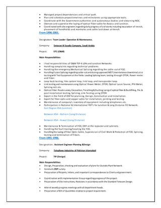  Managed project dependencies and critical path.
 Plan and schedule project timelines and milestones using appropriate tools.
 Coordinate with the Government authorities and autonomous bodies and o btaining NOC.
 Oversee and supervise the laying of optical fiber cable for Access and Junction.
 Coordinated withsite engineers regardingdailyprogress ofcivil works including excavation of trench,
placement of handholds and manholes and cable laid down at trench.
From 1996-2001.
Designation: Team Leader- Operation & Maintenance.
Company: Detecon Al Saudia Company, Saudi Arabia
Project: STC (O&M)
Main Responsibilities:
 I had responsibilities of O&M TEP-6 LDN and Junction Networks.
 Handling complaints regarding technical problems.
 Handling the emergency Mechanical Splicing regarding the cable -cut of FOC.
 HandlingFusionSplicing regardingcable-cut andduringapproved MDT (maintenance downtime) also
testingwith Test Equipment at the fields. Leading Splicing team, testing through OTDR, Power meter
and Fiber.
 Loop back testing, like system loop, link loop, and transponder loop.
 Link testing and maintenance using Optical Power Meter, OTDR, Optical Laser Source, PFA Meter,
Splicing m/c etc.
 Optical Fiber:Route survey, Excavation, Trenching& Ducting, Lyingof optical fiber & Backfilling, Pre &
post installation testing, Splicing, Link Testing using OTDR.
 Expert in the field of OSP for planning, Design, Construction and Installation.
 Expert for fiber optic and copper cable for installation, jointing and testing.
 Maintenance of company’s inventory of equipment including telephones etc.
 Participation in National & International PAT’s for Junction & Long Distance FO Network;
East Region KSA (Junction)
Between KSA – Bahrain (Long Distance)
Between KSA – Kuwait (Long Distance)
 Maintenance & Termination of FOC, ODF at the repeater and cabinets.
 Handling the fault tracing/locating the FOC.
 Handlingthe laying ofFiber Optic Cable, Supervision of Civil Work & Protection of FOC. Splicing,
testing and termination of Fibers.
From 1991-1996.
Designation: Assistant Engineer-Planning &Design
Company: Telephone Industries of Pakistan Islamabad
Project: TIP (Design)
Main Responsibilities:
• Design, Preparation, checking and evaluation ofplans for Outside Plant Network.
• Conducts OSPsurvey.
• Preparation ofReports, letters, and important correspondences to Client andgovernment.
• Coordination withImplementation Groupregardingprogressof the project.
• Preparation ofSite Instructions, Revisions inaccordance with the Standard Telecom Design.
• Attend weeklyprogress meetings withall department heads.
• Preparation ofBill of Quantities relative to project requirement.
 
