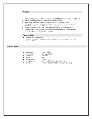 Trainings
 OSPand ISPdesigningfrom PTCL withcollaboration ofGTZ-SIEMENS Germany, Islamabad Pakistan.
 GPONs Technology overview, From PTCL Islamabad, Pakistan.
 Fiber Optics Characteristics and Principals, from TIP Islamabad Pakistan.
 Emerging Technologies (DSL, IN, DXX, WLL, GSM and NGN) from TIP Haripur Pakistan
 SDH, ADM Topologies, from SIEMENS Islamabad, Pakistan.
 Lucent 5ESS Switching, BTS 2000, Training Department CTRL Islamabad, Pakista
 PCM and Digital Radio Transmission/DRS from PTCL Staff College, Haripur Pakistan
 Asset Management, AGP, Islamabad Pakistan.
Computer Skills
 Windows 2000 Professional
 Windows XP, MS Office 2000, 2003, 2007 (Word, Excel, Power point), SQL Server 2000.
 MS Project 2007,
Personal Details
 Father Name: Maula Bakhsh
 Date of Birth: 15th August 1969
 Nationality: Pakistani
 Gender: Male
 Marital Status: Married
 Driving License: Valid Saudi/Pakistani Driving License
 Strengths: Positive Attitude, Self Confidence, Hardworking
 