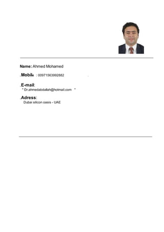 Name: Ahmed Mohamed
.Mobile : 00971563992882 .
.E-mail:
" Dr.ahmedabdallah@hotmail.com "
.Adress:
Dubai silicon oasis - UAE
 