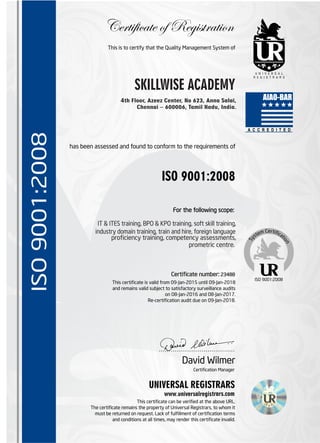 has been assessed and found to conform to the requirements of
Certificate of Registration
ISO 9001:2008
For the following scope:
This is to certify that the Quality Management System of
Certicate number: 23488
This certicate is valid from 09-Jan-2015 until 09-Jan-2018
and remains valid subject to satisfactory surveillance audits
on 08-Jan-2016 and 08-Jan-2017.
Re-certication audit due on 09-Jan-2018.
ISO 9001:2008
UNIVERSAL REGISTRARS
www.universalregistrars.com
This certicate can be veried at the above URL.
The certicate remains the property of Universal Registrars, to whom it
must be returned on request. Lack of fulllment of certication terms
and conditions at all times, may render this certicate invalid.
ISO9001:2008
…………………………………
Certication Manager
David Wilmer
4th Floor, Azeez Center, No 623, Anna Salai,
Chennai – 600006, Tamil Nadu, India.
SKILLWISE ACADEMY
IT & ITES training, BPO & KPO training, soft skill training,
industry domain training, train and hire, foreign language
prociency training, competency assessments,
prometric centre.
 