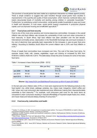 9
The provision of social grants has been hailed as a significant intervention to militate against poverty.
There is ample evidence to suggest that cash transfers through social grants have resulted in
improvements in the quantity and quality of food consumption, which improves nutritional status and
lowers documented levels of morbidity and stunting among children in vulnerable households.
19
Furthermore, by subsidising current consumption, social grants enable households to save and invest
in health and education. In rural areas, social grants support investments in productive physical
capital, such as improved housing and smallholder agriculture.
20
2.3.1 Food prices and food security
Food is one of the most price sensitive and income-responsive commodities. Increases in the overall
inflation rate and food inflation rate increase the vulnerability of both rural and urban consumers to
food insecurity. In South Africa, high food inflation has been prevalent over the last decade.
International commodity prices, depreciation in the Rand/USD Exchange rate and local increases in
the cost of electricity have generally been responsible for the increases in year-on-year food price
inflation. According to Statistics South Africa the current inflation rate is 5.8% and food inflation is
4.3%.
21
Prices of staple food commodities have increased over time. The cost of the basic food items, for
example, bread, meat, milk, cheese, vegetables, sugar and cooking oil increased by 49% from
R189.94 in 2008 to R283.90 in 2013. The table below shows the price increases for some of the basic
food items.
Table 1: Increases in basic food prices (2008 – 2013)
Bread Milk (per litre) White Sugar
(2.5kg)
Cooking Oil
(750ml)
Jan 2008 R5.89 R8.46 R14.79 R12.70
Jan 2010 R7.83 R9.89 18.15 R12.81
April 2013 R10.11 R11.16 24.65 R17.02
Source: http://www.fin24.com/Debt/News/Food-prices-up-49-in-5-years-20130602
In the last year price inflation rates of 6% or more were experienced for the following products in the
food basket: rice, white bread, cabbage, potatoes, tea, maize meal, margarine, instant coffee and
milk. Urban and rural consumers also experienced price differences making them disproportionately
vulnerable to food insecurity.
22
For example, rural consumers paid more for the same items as
compared to urban consumers resulting in reduced affordability of important staple foods (rice, bread,
and maize meal) and reduced dietary diversity of consumers.
23
2.3.2 Food security, malnutrition and health
19
Gertler, P.J. & Boyce, S. 2001. An experiment in incentive-based welfare: The impact of PROGRESA on health in Mexico.
Unpublished Research Report. Berkley: University of California.
20
Martinez, S. 2005. Pensions, poverty and household investments in Bolivia. Draft typescript. Berkley: University of California,
Department of Economics.
21
Food Prices - Bureau for Food and Agricultural Policy. Accessed online: http://www.bfap.co.za/index.php/focus/consumer-
and-retail-analysis/food-prices. Accessed on 23 March 2014.
22
Food Price Monitor. 2014. Issue 2014/ February. Markets and Economic Research Centre: National Agricultural Marketing
Council (NAMC).
23
Food Price Monitor. 2014. Issue 2014/ February. Markets and Economic Research Centre: National Agricultural Marketing
Council (NAMC).
 