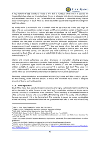10
A key element of food security is access to food that is nutritious, which makes it possible for
households to live active and productive lives. Access to adequate food alone is necessary but not
sufficient to keep malnutrition at bay. The variation in the prevalence of malnutrition among different
socio-economic groups in South Africa is a direct result of the poverty and inequality emanating from
apartheid policies.
As a direct result of malnutrition, 27% of children under the age of five are stunted (low height for
age), 12% are underweight (low weight for age), and 5% are wasted (low weight for height). About
15% of the infants born to hungry mothers with poor nutrition have low birth weight.
24
Malnutrition
increases the incidence of infant mortality, impairs physical and mental development, and ultimately
inhibits school performance and attendance. Economic costs of malnutrition are associated with a
population of children who grow up to be less productive as adults, earn less and have more health
problems than their peers. Furthermore, with less education and limited employment opportunities,
these adults are likely to become a liability to society through a greater reliance on state welfare
programmes or through engaging in crime.
25,26,27
. Most poor people rely on their ability to perform
manual labour to survive, and malnutrition limits their ability to engage in physical tasks. As a result
malnutrition entrenches poverty, poor education and health outcomes in poor communities. It is
expected that South Africa will lose up to a total of US$1.9 billion to chronic diseases as a result of
malnutrition by 2015.
28
Vitamin and mineral deficiencies are other dimensions of malnutrition affecting previously
disadvantaged communities disproportionately. Health statistics indicate that 19% of pregnant women
and 17% of pre-school aged children are deficient in Vitamin A
29
; and 24% of pre-school aged
children and 22% of pregnant women are anaemic.
30
It is estimated that South Africa loses over
US$1.1 billion in GDP to vitamin and mineral deficiencies per annum.
3,4
By contrast, it would cost
US$55 million per annum to finance interventions to address micro-nutrients deficiencies.
31
Eliminating malnutrition requires a multi-sectoral approach( agriculture, education, transport, gender,
the food industry, health and other sectors) to ensure that households have access to adequate
amounts of diverse and nutritious diets.
2.3.3 Rural agriculture
South Africa has a dual agricultural system comprising of a highly sophisticated commercial farming
sector dominated by white farmers on one hand and a smallholder subsistence farming sector
primarily consisting of black farmers on the other hand.
32
Land ownership is also skewed in favour of
white commercial farmers, who own over 80% of the farming land in the country while smallholder
farmers own around 15% of the farming land. The remainder is owned by various municipalities
across the country. Current statistics indicate that government owns 14% of total land in the country
24
UNICEF. 2009. State of the World’s Children. New York: UNICEF.
25
Shaw, D.J. 2009. Global food and agricultural institutions. New York: Routledge.
26
FAO, 2006. The State of Food Security in the World. Rome: FAO.
27
UNICEF, 2005. State of the World’s Children: Childhood Under Threat. New York: UNICEF.
28
Abegunde D., et al. 2007. The Burden and Costs of Chronic Diseases in Low-Income and Middle-Income Countries. The
Lancet 370: 1929–38.
29
WHO. 2009. Global Prevalence of Vitamin A Deficiency in Populations at Risk 1995-2005. WHO Global Database on Vitamin
A Deficiency
30
WHO. 2008. Worldwide Prevalence of Anaemia 1993-2005: WHO Global Database on Anaemia.
31
UNICEF and the Micronutrient Initiative. 2004. Vitamin and mineral deficiency: a global progress report.
32
Encyclopedia of the Nations. 2008. South Africa Agriculture. (http://www.nationsencyclopedia.com/economies/Africa/South-
Africa-AGRICULTURE.html
 