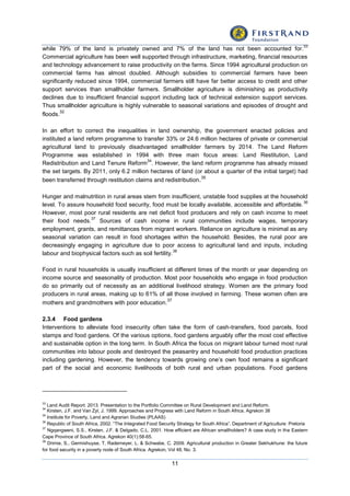 11
while 79% of the land is privately owned and 7% of the land has not been accounted for.
33
Commercial agriculture has been well supported through infrastructure, marketing, financial resources
and technology advancement to raise productivity on the farms. Since 1994 agricultural production on
commercial farms has almost doubled. Although subsidies to commercial farmers have been
significantly reduced since 1994, commercial farmers still have far better access to credit and other
support services than smallholder farmers. Smallholder agriculture is diminishing as productivity
declines due to insufficient financial support including lack of technical extension support services.
Thus smallholder agriculture is highly vulnerable to seasonal variations and episodes of drought and
floods.
32
In an effort to correct the inequalities in land ownership, the government enacted policies and
instituted a land reform programme to transfer 33% or 24.6 million hectares of private or commercial
agricultural land to previously disadvantaged smallholder farmers by 2014. The Land Reform
Programme was established in 1994 with three main focus areas: Land Restitution, Land
Redistribution and Land Tenure Reform
34
. However, the land reform programme has already missed
the set targets. By 2011, only 6.2 million hectares of land (or about a quarter of the initial target) had
been transferred through restitution claims and redistribution.35
Hunger and malnutrition in rural areas stem from insufficient, unstable food supplies at the household
level. To assure household food security, food must be locally available, accessible and affordable.
36
However, most poor rural residents are net deficit food producers and rely on cash income to meet
their food needs.
37
Sources of cash income in rural communities include wages, temporary
employment, grants, and remittances from migrant workers. Reliance on agriculture is minimal as any
seasonal variation can result in food shortages within the household. Besides, the rural poor are
decreasingly engaging in agriculture due to poor access to agricultural land and inputs, including
labour and biophysical factors such as soil fertility.
38
Food in rural households is usually insufficient at different times of the month or year depending on
income source and seasonality of production. Most poor households who engage in food production
do so primarily out of necessity as an additional livelihood strategy. Women are the primary food
producers in rural areas, making up to 61% of all those involved in farming. These women often are
mothers and grandmothers with poor education.
37
2.3.4 Food gardens
Interventions to alleviate food insecurity often take the form of cash-transfers, food parcels, food
stamps and food gardens. Of the various options, food gardens arguably offer the most cost effective
and sustainable option in the long term. In South Africa the focus on migrant labour turned most rural
communities into labour pools and destroyed the peasantry and household food production practices
including gardening. However, the tendency towards growing one’s own food remains a significant
part of the social and economic livelihoods of both rural and urban populations. Food gardens
33
Land Audit Report. 2013. Presentation to the Portfolio Committee on Rural Development and Land Reform.
34
Kirsten, J.F. and Van Zyl, J. 1999. Approaches and Progress with Land Reform in South Africa. Agrekon 38
35
Institute for Poverty, Land and Agrarian Studies (PLAAS)
36
Republic of South Africa, 2002. “The Integrated Food Security Strategy for South Africa”. Department of Agriculture: Pretoria
37
Ngqangweni, S.S., Kirsten, J.F. & Delgado, C.L. 2001. How efficient are African smallholders? A case study in the Eastern
Cape Province of South Africa. Agrekon 40(1):58-65.
38
Drimie, S., Germishuyse, T, Rademeyer, L. & Schwabe, C. 2009. Agricultural production in Greater Sekhukhune: the future
for food security in a poverty node of South Africa. Agrekon, Vol 48, No. 3.
 