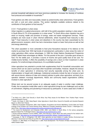 12
promote household self-reliance and have enormous potential to increase the diversity of nutritious
food produced and available to households.
39
Food gardens are often and inaccurately viewed as predominantly urban phenomena. Food gardens
are both a rural and urban practice. This section highlights available evidence related to the
contribution of food gardens to food security.
40
2.3.4.1 Food gardens in urban areas
Urban migration is a global phenomenon, with half of the world’s population residing in urban areas.
41
In South Africa 61,7% of the population is in urban areas.
42
In South Africa urban migration has put a
strain on housing, health and provision of energy, water and waste management services. These
problems are more acute in urban informal settlements, where household food insecurity is also
high.
43
Food insecurity in urban areas and elsewhere in the country has been exacerbated by the
global economic recession, which has had a tremendous impact on basic food prices as well as fuel
and energy (electricity).
The urban population is more vulnerable to food price fluctuations because of its reliance on the
market to purchase food. With high levels of unemployment, particularly in urban areas the notion of
urban agriculture offers various advantages. In 1996 the United Nations Development Programme
(UNDP) stated these advantages as follows: “For the poorest of the poor, it provides good access to
food. For the stable poor, it provides a source of income and good quality food at low cost. For
middle-income families, it offers the possibility of savings and a return on their investment in urban
property. For small and large entrepreneurs, it is a profitable business.”
44
Urban agriculture has potential to provide both supplementary food for household consumption and
income which can be used to purchase other household commodities. However, despite the obvious
benefits of urban agriculture in enhancing food security especially among the urban poor, its
implementation is fraught with challenges. Institutional constraints include the lack of access to land
with secure tenure; absence of clear and coherent policies to guide urban agriculture; and lack of co-
operation between municipal departments, NGOs and community based organisations (CBOs)
involved in urban agriculture.
45
Where land can be secured access to an adequate supply of water is another major challenge.
Finally, the co-operative model often used in urban agriculture brings its own challenges such as lack
of commitment, infighting and plundering of resources by participants. In some cases lack of skills of
39
de Klerk et al., 2004. Food Security in South Africa: Key Policy Issues for the Medium Term. Position Paper: Human
Sciences Research Council.
40
Austin, A & Visser, A. 2002. Study Report: Urban Agriculture in South Africa. Council for Scientific and Industrial Research
Report no. BOU/1243, Pretoria.
41
Millennium Ecosystem Assessment. 2005. Urban Systems. Ecosystems and Human Well-Being: Current State and Trends.
Findings of the Condition and Trends Working Group. Millennium Ecosytem Assessment Series Volume 1. Washington D.C.:
Island Press. (http://www.millenniumassessment.org/documents/document.296.aspx.pdf
42
The Centre for Development and Enterprise (CDE). 2005. Land Reform in South Africa: A 21st century perspective,
Research Report No 14 (Abridged version). (http://www.cde.org.za/article.php?a_id=36
43
Human Sciences Research Council (HSRC). 2004. Food Security in South Africa: Key policy issues for the medium term.
Position Paper. (http://www.hsrc.ac.za/research/outputDocuments/2394_DeKlerk_FoodSecurityinSA.pdf
44
Hampwaye, G., Nel, E. & Rogerson, C.M. 2007. Urban agriculture as local initiative in Lusaka, Zambia. Environment and
Planning C: Government and Policy 25, pp 553–572. (http://www.envplan.com/epc/fulltext/c25/c7p.pdf
45
Hemson, D., Mike Meyer, M. & Maphunye, K. 2004. Rural Development: The Provision Of Basic Infrastructure Services.
HSRC Position Paper.
 
