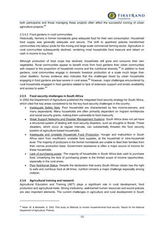 13
both participants and those managing these projects often affect the successful running of urban
agriculture projects.
45
2.3.4.2 Food gardens in rural communities
Historically, farmers in former homelands grew adequate food for their own consumption. Household
food supply was generally adequate and secure. The shift to apartheid policies transformed
communities into labour pools for the mining and large scale commercial farming sector. Agriculture in
rural communities subsequently declined, rendering most households food insecure and reliant on
cash in income to buy food.
Although production of food crops has declined, households still grow and consume their own
vegetables. Rural communities appear to benefit more from food gardens than urban communities
with respect to the proportion of household income and the nutritional diversity.
46
In addition to food
gardens, rural communities engage in domestic livestock production at a scale much larger than
urban dwellers. Survey evidence also indicates that the challenges faced by urban households
engaging in food gardens are less severe in rural areas.
40
However, major challenges encountered by
rural households engaged in food gardens related to lack of extension support and erratic availability
and access to water.
40
2.3.5 Food security challenges in South Africa
In 2002 the Department of Agriculture published the integrated food security strategy for South Africa,
which cited five key areas considered to be the key food security challenges in the country:
 Inadequate Safety Nets: Poor households are characterised by few income-earners, and
many dependants. Many households are often primarily dependent on migrant remittances
and social security grants, making them vulnerable to food insecurity
 Weak Support Networks and Disaster Management Systems: South Africa does not yet have
a structured system of dealing with food security disasters, such as droughts or floods. These
disasters, which occur at regular intervals, can substantially threaten the food security
position of agriculture-based households.
 Inadequate and Unstable Household Food Production: Hunger and malnutrition in South
Africa stem from insufficient, unstable food supplies, at the household or intra-household
level. The majority of producers in the former homelands are unable to feed their families from
their narrow production base. Government assistance is often a major source of income for
these households.
 Lack of purchasing power: The majority of households in South Africa lack cash to purchase
food. Underlying the lack of purchasing power is the limited scope of income opportunities,
especially in the rural areas.
 Poor Nutritional Status: Despite the declaration that every South African citizen has the right
to safe and nutritious food at all times, nutrition remains a major challenge especially among
children.
2.3.6 Agricultural training and research
Agricultural Education and Training (AET) plays a significant role in rural development, food
production and agricultural trade. Strong institutions, well-trained human resources and sound policies
are also important elements. The current challenges in agriculture and rural development in South
46
Aliber, M. & Modiselle, S. 2002. Pilot study on Methods to monitor household-level food security. Report for the National
Department of Agriculture: Pretoria.
 