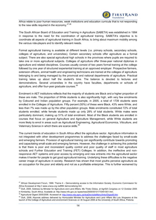 14
Africa relate to poor human resources, weak institutions and education curricula that is not responding
to the new skills required in the economy.
47,48
The South African Board of Education and Training in Agriculture (SABETA) was established in 1994
in response to the need for the coordination of agricultural training. SABETA's objective is to
coordinate all aspects of agricultural training in South Africa, to bring about maximum mobility among
the various role-players and to identify relevant needs.
Formal agricultural training is available at different levels (i.e. primary schools, secondary schools,
colleges of agriculture, and universities). Certain secondary schools offer agriculture as a formal
subject. There are also special agricultural high schools in the provinces where pupils are required to
take one or more agricultural subjects. Colleges of agriculture offer three-year national diplomas in
agriculture and related disciplines. Courses usually consist of two years formal training at the college
followed by one year of structured experiential training at an approved employer. Prospective farmers,
extension officers, animal health and engineering technicians are trained at the colleges of agriculture
belonging to and being managed by the provincial and national departments of agriculture. Practical
training takes up about half the student's time. The balance is devoted to lectures and
demonstrations. Several universities in the country have faculties, departments or schools of
agriculture, and offer four-year graduate courses.
49
Enrolment in AET institutions reflects that the majority of students are Black and a higher proportion of
these are male. The proportion of White students is also significantly high, with very few enrolments
by Coloured and Indian population groups. For example, in 2005, a total of 1739 students were
enrolled in the Colleges of Agriculture. Fifty percent (50%) of these were Black, 43% were White, and
less than 7% was made up by the other population groups. Male enrolments constituted 72% of total
students enrolled, while female students made up only 28% of total students. White males were
particularly dominant, making up 51% of total enrolment. Most of the Black students are enrolled in
courses that focus on general Agriculture and Agriculture Management, while White students are
more likely to enrol in areas such as Agricultural Engineering, Agricultural Economics, Viticulture, and
Veterinary Science in which there are scarce skills.
50
The current trends of education in South Africa affect the agriculture sector. Agriculture information is
not integrated with other development programmes to address the challenges faced by small-scale
and emerging farmers. Provision of agricultural training can significantly contribute towards promoting
and capacitating small scale and emerging farmers. However, the challenge in achieving this potential
is that there is poor and inconsistent quality control and poor quality of staff in most agriculture
schools and Further Education and Training (FET) Colleges. In addition, the ineffective and non-
responsive AET systems and poor access by emerging and new entrants into the agricultural sector
makes it harder for people to get good agricultural training. Underlying these difficulties is the negative
career image of agriculture in society. Research has shown that most youths perceive agriculture as
an occupation for the poor and elderly and not as a profitable enterprise. This is further worsened by
47
African Development Forum, 1999. Theme 4 – Democratizing access to the Information Society. Economic Commission for
Africa Accessed at http:// www.uneca.org /adf99/ democratising.htm
48
DoA, 2005. Address by Minister for Agriculture and Land Affairs, Ms Thoko Didiza, at AgriSA Congress on 12 October 2005
in Kimberley, South Africa. Available at: http://www.info.gov.za /speeches/2005/05101710451001.htm.
49
Agricultural Digest 2005/2006. Accessed at: http://www.nda.agric.za/doaDev/sideMenu/links/Digest8.htm
50
DoA, 2006. Keynote address delivered by Honourable Minister for Agriculture and Land Affairs Ms Lulu Xingwana at the
launch of the College of Agriculture and environment Sciences on 30 August 2006 at the University of South Africa, Pretoria.
 