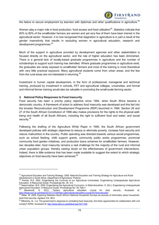 15
the failure to secure employment by learners with diplomas and other qualifications in agriculture.
51
Women play a major role in food production, food access and food utilisation
52
. Statistics indicate that
60% to 80% of the smallholder farmers are women and yet very few of them have been trained in the
agricultural sector. However, it is now recognised that stagnation in agriculture is in part a result of the
gender insensitivity that results in excluding women in agricultural education, research and
development programmes.
53
Much of the support in agriculture provided by development agencies and other stakeholders is
focused directly on the agricultural sector, and the role of higher education has been diminished.
There is a general lack of locally-based graduate programmes in agriculture and the number of
scholarships to support such training has dwindled. Where graduate programmes in agriculture exist,
the graduates are rarely exposed to smallholder farmers and most of the training is more theoretical
with very little practical exposure. Many agricultural students come from urban areas, and the few
from the rural areas are not interested in returning.
54
Investment in human capital development, in the form of professional, managerial and technical
training, produced by investment in schools, FET and agricultural colleges, universities, and formal
and informal farmer training would also be valuable in promoting the small-scale farming sector.
3. National Policy Responses to Food Insecurity
Food security has been a priority policy objective since 1994, when South Africa became a
democratic country. A framework of action to address food insecurity was developed and this fed into
the broader Reconstruction and Development Programme (RDP) launched in 1994. Section 26 and
27 of the South African Constitution of 1996 also makes provisions for the rights to the physical well-
being and health of all South Africans, including the right to sufficient food and water; and social
security.
55
Following the drafting of the Agriculture White Paper in 1995, the South African government
developed policies with strategic objectives to reduce or eliminate poverty, increase food security and
reduce malnutrition in the country. Public spending was directed towards various social programmes,
such as school feeding, child support grants, community public works programmes, provincial
community food garden initiatives, and production loans schemes for smallholder farmers. However,
two decades later, food insecurity remains a real challenge for the majority of the rural and informal
urban population groups, thereby casting doubt on the effectiveness of government interventions.
Indeed, there is little evidence that has been made available to suggest the extent to which strategic
objectives on food security have been achieved.
56
51
Agricultural Education and Training Strategy. 2005. National Education and Training Strategy for Agriculture and Rural
Development in South Africa. Department of Agriculture: Pretoria.
52
Paroda, R.S. 2002. Engendering the Curricula of our Agricultural Universities. Engendering Undergraduate Agricultural
Education: A Resources Guide. Proceedings No. 35: 3-5.
53
Swaminathan, M.S. 2000. Engendering the Agricultural Curriculum. In Rabindranathan, S. (Ed.). Engendering Undergraduate
Agricultural Education: A Resource Guide. Proceedings No. 35: Pp6-7.
54
Nieuwoudt, S. 2012. Tertiary agricultural education crucial for food security. Accessed at:
http://blogs.sun.ac.za/news/2012/11/13/tertiary-agricultural-education-crucial-for-food-security/.
55
Aliber, M. 2009. Exploring Statistics South Africa’s National Household Surveys as sources of information about household-
level food security. Agrekon Vol. 48:4.
56
Mthembu, N., n.d. The government’s response to combating food insecurity: Are there opportunities for collaboration with civil
society? AFRA. Accessed at: http://www.afra.co.za/default.asp?id=1169.
 