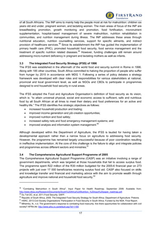 17
of all South Africans. The INP aims to mainly help the people most at risk for malnutrition: children six
years old and under, pregnant women, and lactating women. The main areas of focus of the INP are
breastfeeding promotion, growth monitoring and promotion, food fortification, micronutrient
supplementation, hospital-based management of severe malnutrition, nutrition rehabilitation in
communities, and nutrition management during illness. The INP addresses these areas through
nutritional education, nutrition counselling services, support for specific ailments, and indirect
provision of healthcare services.
58
Since its establishment the INP has guided the implementation of
primary health care (PHC), promoted household food security, food service management and the
treatment of specific nutrition related diseases.
59
However, funding challenges still remain around
addressing micro-nutrient deficiency in pregnant and lactating mothers as well as infants.
3.3 The Integrated Food Security Strategy (IFSS) of 1996
The IFSS was established in the aftermath of the world food and security summit in Rome in 1996.
Along with 185 other countries, South Africa committed to halving the proportion of people who suffer
from hunger by 2015 in accordance with MDG 1. Following a series of policy debates a strategy
framework was developed with clear roles and responsibilities for various stakeholders at national,
provincial and local government level, as well as NGOs and CBOs to participate in programmes
designed to end household food security in rural areas.
The IFSS adopted the Food and Agriculture Organisation’s definition of food security as its vision,
which is: “to attain universal physical, social and economic access to sufficient, safe and nutritious
food by all South African at all times to meet their dietary and food preferences for an active and
healthy life.” The IFSS identifies five strategic objectives as follows:
 increased household production and trading;
 improved income generation and job creation opportunities;
 improved nutrition and food safety;
 increased safety nets and food emergency management systems; and
 improved analysis and information system management.
60
Although developed within the Department of Agriculture, the IFSS is lauded for having taken a
developmental approach rather than a narrow focus on agriculture to addressing food security.
However, the programme has remained largely unsuccessful because of poor coordination resulting
in ineffective implementation. At the core of this challenge is the failure to align and integrate policies
and programmes across different sectors and ministries.
61
3.4 The Comprehensive Agricultural Support Programme of 2005
The Comprehensive Agricultural Support Programme (CASP) was an initiative involving a range of
government departments, which was targeted at those households that fail to access surplus food.
The programme spent R22 million of the R30 million budgeted for the 2005-6 financial year on 273
projects with just over 17 000 beneficiaries receiving surplus food aid. CASP also focused on skills
and knowledge transfer and financial and marketing advice with the aim to promote wealth through
agriculture and improve national and household food security.
62
58
“Combating Malnutrition in South Africa". Input Paper for Health Roadmap. September 2008. Available from:
http://www.dbsa.org/Research/Documents/South%20Africa%20Nutrition_%20input%20paper_roadmap.pdf.
59
Du Toit DC, et.al, 2011.Food Security. DAFF.
60
Republic of South Africa, 2009. The Integrated Food Security Strategy for South Africa. Department of Agriculture: Pretoria.
61
HSRC, 2013.Civil Society Organisations’ Participation in Food Security in South Africa. Funded by the NDA. Final Report.
62
Mthembu, N., n.d. The government’s response to combating food insecurity: Are there opportunities for collaboration with civil
society? AFRA.Att: http://www.afra.co.za/default.asp?id=1169.
 