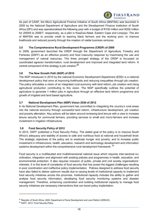 18
As part of CASP, the Micro Agricultural Finance Initiative of South Africa (MAFISA) was launched in
2005 by the National Department of Agriculture and the Development Finance Institution of South
Africa (DFI) and was operationalised the following year with a budget of R150 million and R200 million
for 2005/6 to 2006/7, respectively, as a pilot in KwaZulu-Natal, Eastern Cape and Limpopo. The aim
of MAFISA was to provide credit to aspiring black farmers and the working poor, to improve
livelihoods and reduced poverty through the creation of viable business ventures.
3.5 The Comprehensive Rural Development Programme (CRDP) of 2009
In 2009, government launched the CRDP through the Department of Agriculture, Forestry and
Fisheries (DAFF) as an effective poverty and food insecurity response by maximising the use and
management of natural resources. The three pronged strategy of the CRDP is focussed on
coordinated agrarian transformation, rural development and improved and integrated land reform. A
central component of this strategy is job creation.
63
3.6 The New Growth Path (NGP) of 2010
The NGP introduced in 2010 by the national Economic Development Department (EDD) is a national
development policy that aims at improving livelihoods and reducing inequalities through job creation.
The policy articulates a vision of an integrated rural economy with land reform, job creation and rising
agricultural production contributing to this vision. The NGP specifically outlines the potential of
agriculture to generate 1 million jobs in agriculture through an effective land reform programme and
growth of irrigated and land based agriculture.
3.7 National Development Plan (NDP) Vision 2030 of 2012
In its National Development Plan, government has committed to integrating the country’s rural areas
into the national economy through successful land reform, infrastructure development, job creation
and poverty alleviation. Key actions will be taken around reviewing land tenure with a view to increase
tenure security for communal farmers, providing services to small and micro-farmers and increase
investment in irrigation infrastructure.
3.8 Food Security Policy of 2012
In 2012, DAFF published a Food Security Policy. The stated goal of the policy is to improve South
Africa’s adequacy and stability of access to safe and nutritious food at national and household level.
The strategic objectives of the policy are to eradicate hunger and poverty; and to increase public
investment in infrastructure, health, education, research and technology development and information
systems development within the comprehensive rural development framework.
64
Food security is a multifaceted and multidimensional national issue which requires inter-sectoral co-
ordination, integration and alignment with existing policies and programmes in health, education, and
environmental protection. It also requires inclusion of public, private and civil society organisations’
interests. It is this level of complexity of food security that has posed the biggest challenges resulting
in poor coordination and ineffective policy implementation. Policies designed to address food security
have also failed to deliver optimum results due to varying levels of institutional capacity to implement
food security initiatives across the provinces. Institutional capacity includes the ability to gather and
analyse food security information, developing food security monitoring systems and disaster
management. Therefore, enhancing coordination and building institutional capacity to manage food
security initiatives are necessary interventions that can boost policy implantation.
63
Republic of South Africa, 2009. Department of Rural Development and Land Reform (DRDLR).
64
DAFF, 2012. Food Security Policy.
 