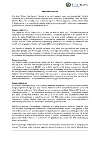 i
Executive Summary
The South African Food Security Paradox is the fourth research paper commissioned by FirstRand
Limited as part of its communications campaign to document and share learnings under the theme:
CSI that Works. The overall purpose of the campaign is to influence corporate social investment (CSI)
in South Africa by encouraging knowledge sharing among corporates, civil society organisations,
government and other social development actors.
Research objectives
The overall aim of this research is to highlight the lessons learnt from CSI-funded interventions
designed to alleviate food insecurity in South Africa. The specific objectives of the research are to:
assess the state of food (in)security in urban and rural areas and its implications on business, the
economy and society; review government’s response and interventions to ensure food security in the
country; evaluate current interventions in promoting agriculture, food security and livelihoods; and
identify emerging opportunities for high impact CSI in eliminating food insecurity in the country.
This research is based on the paradox that while South Africa produces adequate food to feed its
population, periodic and chronic food insecurity and hunger at household level still persists for a
significant proportion of the population. Highlighting this paradox is intended to influence stakeholders
to devise food security programmes that will contribute to building a healthier society.
Research methods
The research relied primarily on secondary data and information gathered through an extensive
desktop study, interviews with in-house professionals working on the WesBank Fund Food Security
and Livelihoods Programme (FSALP), and in-depth interviews with project managers in selected
organisations implementing food security programmes. The desktop study was conducted to provide
the background and context of food security in South Africa. The research benefited from WesBank’s
National Partners’ Workshop, which exposed the researcher to various organisations implementing
food security programmes. Through the workshop four food security programmes were identified and
profiled as case studies. The detailed research methodology is shown in Appendix 1.
Research Findings
South Africa produces enough food to feed its population and yet 54% of the population is at risk of
hunger, experience hunger or is food insecure. Food insecurity is prevalent in rural areas (37%) and
urban informal settlements (32%). Hunger is more prevalent among black Africans (30.3%) and the
Coloured population (13.1%). Household vulnerability to food shortages affect children more severely
than adults. About a third of children under the age of five are stunted as a result of malnutrition. The
economic and social costs of malnutrition are very high. Malnutrition renders children susceptible to
diseases and impaired cognitive development. As adults, these children grow up with less education
and are likely to earn less and rely more on government grants as adults.
Despite the high rate of urbanisation, subsistence agriculture remains a livelihood option for many
rural residents, providing them with food and a chance to earn some income. Food gardens in both
rural and urban areas are contributing significantly to household food security. Although mothers and
grandmothers are predominantly involved in food production at micro-level there are still limited
opportunities for women to receive formal training in farming. School feeding programmes are also
giving many children from poor communities an opportunity to access food and simultaneously
acquire an education.
Addressing hunger and food insecurity requires a multi-sectoral approach in order to bring systemic
change. The private sector is already supporting several programmes in food security although there
 