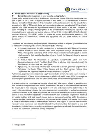 19
4. Private Sector Responses to Food Security
4.1 Corporate social investment in food security and agriculture
Private sector support to social and development programmes through CSI continues to grow from
year to year. In 2013, total CSI spend amounted to R7.8 billion, a 13% increase (8% in inflation
adjusted terms) from R6.9 billion in 2012. Education continues to receive by far the largest share,
accounting for 43% of CSI spend. Social and community development was allocated 15% and health
received 11%. Food security and agriculture received 6% (R468 million) of the total CSI spend in
2013. According to Trialogue, the larger portion of the allocation to food security and agriculture was
channelled towards food relief and feeding schemes (35% or R163.8 million); 29% (R135.7 million) on
subsistence farming; 18% (R84.2 million) on small-scale farming and commercial agriculture; 15%
(R70.2 million) on infrastructure, facilities and equipment; and 2% (R9.4 million) on various
donations.
65
Corporates are also entering into public-private partnerships in order to augment government efforts
to address food insecurity in the country. These include the following:
 In Limpopo, government signed a memorandum of understanding with Massmart to provide
financial support for the Ezemvelo Direct Farm Programme through TechnoServe South
Africa. Through this partnership, small farmers have access to financial support to access
retail markets for their agricultural produce primarily through the Massmart stores for a period
of three years.
 In KwaZulu-Natal, the Department of Agriculture, Environmental Affairs and Rural
Development partnered with FoodBank South Africa to alleviate food insecurity through the
establishment of a food bank and creating jobs.
 AgriGauteng, in partnership with the local municipality in Devon, provincial Department of
Agriculture, the South African Police Service and the South African National Civic
Organisation are supporting vegetable gardens and livestock projects.
65
Furthermore, corporate businesses whose supply chain includes farmers have also begun investing in
building the capacity of these farmers to increase production of quality crops. Other corporates are
supporting food gardens in both rural and urban communities, and school feeding programmes.
65
It is worth noting that corporates are currently offering very little support offered to agriculture and
food security in comparison to other sectors. Furthermore, the level of involvement does not match
the magnitude of food insecurity being faced in both rural and urban informal settlements in the
country. Current evidence indicates that corporates are much more involved in welfare type initiatives
providing food relief. While these programmes are important in alleviating short-term hunger during
periods of food deficits they need to be complemented with more sustainable programmes that focus
on broader nutrition and food security issues such as increasing household ability to access or
produce own food. Sustainable food security programmes typically include skills training components
in order to help beneficiaries to access relevant resources and support to produce their own food.
However, where businesses have operations based in rural communities, there seems to be a shift
towards economically improving rural communities and capacitating small-scale farmers to transition
to viable and sustainable commercial farming enterprises.
65
65
Trialogue 2013
 