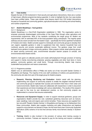 20
4.2 Case studies
Despite the lack of CSI involvement in food security and agriculture interventions, there are a number
of high-impact, effective programmes being supported. In order to highlight this fact, four case studies
have been profiled below. These case studies show lessons learnt from CSI funded interventions
focused on household and community gardens, agricultural education and training and school feeding
and nutrition programmes.
4.2.1 Abalimi Bezekhaya – food gardens
4.2.1.1 Background
Abalimi Bezekhaya is a Non-Profit Organisation established in 1982. The organisation works to
empower previously disadvantaged communities of the Cape Flats through urban agriculture and
environmental programmes. Most of the residents constituting the target group for Abalimi are
impoverished, with an estimated 40% of the local population being unemployed. The majority speak
isiXhosa and are recent arrivals from the Eastern Cape – specifically the former apartheid homelands
of Transkei and Ciskei. Abalimi provide support to individuals and community groups to develop their
own organic vegetable gardens in order to supplement their diet, improve household food and
nutritional security and provide sustainable additional income. The gardens range from small
backyard home gardens to large community gardens. Other projects include street greening groups,
an award winning community park, environmental education teacher projects at schools, and
environmental street theatre events.
Abalimi’s main goal is to alleviate poverty and create self-employment through provision of training
and support in family micro-farming enterprise: growing vegetables and other food items in home
gardens, community gardens and small farms. Through micro-farming Abalimi help improve
sustainable food production and nature conservation.
4.2.1.2 Programme activities
Abalimi runs an administrative office in Phillipi and works out of two non-profit Garden Centres in
Khayelitsha and Nyanga. The majority of the core staff constitutes of mothers and grandmothers in
the community who also form part of the target group for Abalimi projects.
 Research, Planning, Monitoring and Evaluation: Abalimi assist with the planning,
implementing and support of community projects to enable the targeted individual farmers
and community groups to replicate their success and transform their lives in their urban and
rural environments. Abalimi also hosts and collaborate with researchers in order to document
their experiences and share knowledge with various stakeholders. The results of this research
are used to fine tune its own development practice, so that community projects are
implemented in a manner that ensures sustainability.
 Resources and Equipment Supply: In order to support individual gardeners, groups and
organisations Abalimi provide low cost, subsidised gardening resources such as manure,
seed, seedlings, tools and organic pest control remedies. These resources are supplied from
two non-profit ‘People’s Garden Centres’ in Khayelitsha and Nyanga run by fieldworkers from
these communities. Abalimi also supplies marketing and sales infrastructure and logistical
support to micro-farmers via Harvest of Hope, the first short food chain Community Supported
Agriculture (CSA) scheme of its kind that services family micro-farmers directly in Southern
Africa.
 Training: Abalimi is also involved in the provision of various short training courses to
community members. Trainees are required to pay for the training and receive a certificate
 