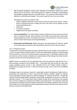 21
after successful completion of each course. Bursaries are provided for trainees who cannot
afford to pay for the training. The training approach is based on participatory methodologies
that facilitate knowledge acquisition and skills transfer. The courses are also followed up with
additional on-site training and support. The courses range from one to four-day courses.
The following courses are currently on offer:
o Organic vegetable gardening courses (these promote the deep trench system, a below-
ground composting technique, enabling the soil to hold water and the gardener to plant
crops immediately above).
o Horticulture
o Courses for caretakers
o Integrated land use design workshops
 Community Building: The social benefits of organic gardening and micro-farming among the
poor are enhanced through various activities such as iLIMA (mutual help-work events which
radiate goodwill out into the surrounding community); Horizontal (farmer to farmer) Learning
events / Farmer Field Schools and Savings Mobilisation.
 Partnerships and Networking: Abalimi, through its own partnerships and networks, assists
community projects to connect to other opportunities and services which they may require.
4.2.1.3 Programme impact
The demand for micro-farming support has grown tremendously since the inception of the programme
in 1982. Currently Abalimi provides support for 3 500 home based garden projects and approximately
500 micro-farmers in 100 community-based garden projects per year. In total Abalimi supports 4 500
micro-farmers and their families, translating into approximately 22 500 (average five family members
per farmer) direct and indirect beneficiaries per annum.
Abalimi receives an average of 25 new applications from community groups for help with their micro-
farming projects annually and trains between 300 - 1 000 people each year through the 4-day basic
organic vegetable growing courses. It also estimated that the two People’s Garden Centres in
Khayelitsha and Nyanga serve up to 11 000 micro-farmers annually, some of whom are not affiliated
to Abalimi.
Knowledge creation and sharing is important in sustainable models for development. Abalimi works in
partnerships with researchers in order to document their practices creating a platform to evaluate
various approaches through testing and refining strategies for working with farmers. Through the
research and field testing Abalimi developed a step-by-step development continuum for community
agriculture (Figure 1). The model shows distinct phases through which micro-farmers can progress
from survival to subsistence to livelihood and finally to commercial phase. The model also shows that
social impacts are highest in the lower levels and that fewer micro-framers progress to the commercial
level. Based on this model Abalimi provides the appropriate training to farmers at each level to ensure
that they maximise the benefits thereof.
 