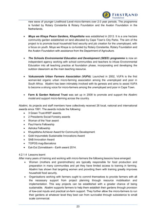 23
new wave of younger Livelihood Level micro-farmers over 2-3 year periods. The programme
is funded by Rotary Constantia & Rotary Foundation and the Avalon Foundation in the
Netherlands.
 Moya we Khaya Peace Gardens, Khayelitsha was established in 2013. It is a one hectare
community garden established on land allocated by Cape Town’s City Parks. The aim of the
project is to promote local household food security and job creation for the unemployed, with
a focus on youth. Moya we Khaya is co-funded by Rotary Constantia, Rotary Foundation and
the Avalon Foundation with assistance from the Department of Agriculture.
 The Schools Environmental Education and Development (SEED) programme is now an
independent agency working with school communities and teachers to infuse Environmental
Education into all teaching practice at foundation phase, incorporating and developing the
outdoor classroom as the main teaching resource.
 Vukuzenzele Urban Farmers Association (VUFA): Launched in 2002, VUFA is the first
woman-led organic urban micro-farming association among the unemployed and poor in
South Africa. Abalimi has been intimately involved with its genesis and aims to assist VUFA
to become a strong voice for micro-farmers among the unemployed and poor in Cape Town.
 Farm & Garden National Trust was set up in 2008 to promote and support the Abalimi
model and support micro-farming across the country.
Abalimi, its projects and staff members have collectively received 26 local, national and international
awards since 1991. The awards include the following:
 3 Green Trust-WWF awards
 2 Presidents Social Forestry awards
 Woman of the Year award
 Paul Harris Fellowship
 Ashoka Fellowship
 Khayelitsha Achiever Award for Community Development
 Gold Impumelelo Sustainable Innovations Award
 SAB Innovation Award
 TOPOS mag-Barcelona
 Eat-Out Zonnebloem - Earth award 2014.
4.2.1.4 Lessons learnt
After many years of training and working with micro-farmers the following lessons have emerged:
 Women (mothers and grandmothers) are typically responsible for food production and
preparation in many communities and yet they have limited access to training in farming.
Abalimi has shown that targeting women and providing them with training greatly improves
household food security.
 Organisations working with farmers ought to commit themselves to provide farmers with all
the necessary support from project planning through resource mobilisation and
implementation. This way projects can be established with a greater chance of being
sustainable. Abalimi supports farmers to help them establish their gardens through provision
of low-cost inputs and practical on-farm support. They further allow the micro-farmers to run
their gardens at whatever level they best can from survivalist through subsistence to small
scale commercial.
 