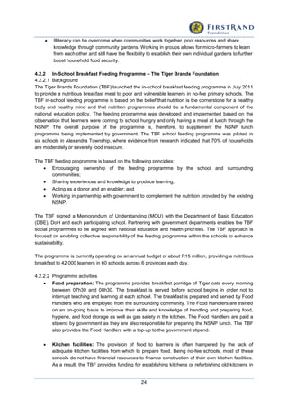 24
 Illiteracy can be overcome when communities work together, pool resources and share
knowledge through community gardens. Working in groups allows for micro-farmers to learn
from each other and still have the flexibility to establish their own individual gardens to further
boost household food security.
4.2.2 In-School Breakfast Feeding Programme – The Tiger Brands Foundation
4.2.2.1 Background
The Tiger Brands Foundation (TBF) launched the in-school breakfast feeding programme in July 2011
to provide a nutritious breakfast meal to poor and vulnerable learners in no-fee primary schools. The
TBF in-school feeding programme is based on the belief that nutrition is the cornerstone for a healthy
body and healthy mind and that nutrition programmes should be a fundamental component of the
national education policy. The feeding programme was developed and implemented based on the
observation that learners were coming to school hungry and only having a meal at lunch through the
NSNP. The overall purpose of the programme is, therefore, to supplement the NSNP lunch
programme being implemented by government. The TBF school feeding programme was piloted in
six schools in Alexandra Township, where evidence from research indicated that 70% of households
are moderately or severely food insecure.
The TBF feeding programme is based on the following principles:
 Encouraging ownership of the feeding programme by the school and surrounding
communities;
 Sharing experiences and knowledge to produce learning;
 Acting as a donor and an enabler; and
 Working in partnership with government to complement the nutrition provided by the existing
NSNP.
The TBF signed a Memorandum of Understanding (MOU) with the Department of Basic Education
(DBE), DoH and each participating school. Partnering with government departments enables the TBF
social programmes to be aligned with national education and health priorities. The TBF approach is
focused on enabling collective responsibility of the feeding programme within the schools to enhance
sustainability.
The programme is currently operating on an annual budget of about R15 million, providing a nutritious
breakfast to 42 000 learners in 60 schools across 6 provinces each day.
4.2.2.2 Programme activities
 Food preparation: The programme provides breakfast porridge of Tiger oats every morning
between 07h30 and 08h30. The breakfast is served before school begins in order not to
interrupt teaching and learning at each school. The breakfast is prepared and served by Food
Handlers who are employed from the surrounding community. The Food Handlers are trained
on an on-going basis to improve their skills and knowledge of handling and preparing food,
hygiene, and food storage as well as gas safety in the kitchen. The Food Handlers are paid a
stipend by government as they are also responsible for preparing the NSNP lunch. The TBF
also provides the Food Handlers with a top-up to the government stipend.
 Kitchen facilities: The provision of food to learners is often hampered by the lack of
adequate kitchen facilities from which to prepare food. Being no-fee schools, most of these
schools do not have financial resources to finance construction of their own kitchen facilities.
As a result, the TBF provides funding for establishing kitchens or refurbishing old kitchens in
 