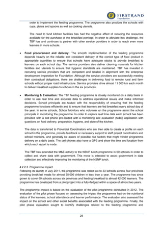 25
order to implement the feeding programme. The programme also provides the schools with
cups, plates and spoons as well as cooking utensils.
The need to fund kitchen facilities has had the negative effect of reducing the resources
available for the purchase of the breakfast porridge. In order to alleviate this challenge, the
TBF has and continues to partner with other service providers in order to reach even more
learners in more schools.
 Food procurement and delivery: The smooth implementation of the feeding programme
depends heavily on the reliable and consistent delivery of the correct type of food product in
appropriate quantities to ensure that schools have adequate stocks to provide breakfast to
learners on each school day. The service providers also deliver cleaning materials for kitchen
facilities and utensils to ensure that hygienic standards are maintained. TBF has invested in
recruiting service providers that are competent and reliable in alignment with the enterprise
development imperative for Foundation. Although the service providers are successfully meeting
their contractual obligations, there are challenges in delivering food to remote rural and farm
schools without proper road infrastructure. Service providers drive almost 11 000 km each month
to deliver breakfast supplies to schools in the six provinces.
 Monitoring & Evaluation: The TBF feeding programme is closely monitored on a daily basis in
order to use real time and accurate data to address operational issues and make informed
decisions. School principals are tasked with the responsibility of ensuring that the feeding
programme functions efficiently and to ensure that learners are fed breakfast every school day of
the year. In some schools, School Monitors who volunteer on the programme assist the school
principals in monitoring the programme. In order to capture real time data each school has been
provided with a cell phone pre-loaded with a monitoring and evaluation (M&E) application with
questions on food delivery, preparation, hygiene, and state of the kitchen.
The data is transferred to Provincial Coordinators who are then able to create a profile on each
school in the programme, provide feedback or necessary support to staff project coordinators and
school monitors, and generally be aware of possible risk factors that might hinder programme
delivery on a daily basis. The cell phones also have a GPS and show the time and location from
which each report is made.
The TBF has extended the M&E activity to the NSNP lunch programme in 60 schools in order to
collect and share data with government. This move is intended to assist government in data
collection and effectively improving the monitoring of the NSNP lunch.
4.2.2.3 Programme impact
Following its launch in July 2011, the programme was rolled out to 33 schools across four provinces
providing breakfast meals for almost 30 000 children in less than a year. The programme has since
grown to cover 60 schools across six provinces and feeding breakfast to almost 42 000 learners. The
programme has developed from a pilot project into a fully-fledged within a space of almost two years.
The programme impact is based on the evaluation of the pilot programme conducted in 2012. The
evaluation of the pilot phase focused on assessing the impact the programme had on the nutritional
status of the learners, school attendance and learner performance. The evaluation also assessed the
impact on the school and other social benefits associated with the feeding programme. Finally, the
pilot phase evaluation sought to identify challenges related to the feeding programme and
 
