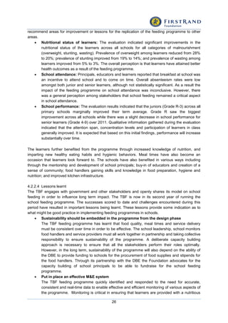 26
recommend areas for improvement or lessons for the replication of the feeding programme to other
areas.
 Nutritional status of learners: The evaluation indicated significant improvements in the
nutritional status of the learners across all schools for all categories of malnourishment
(overweight, stunting, wasting). Prevalence of overweight among learners reduced from 28%
to 20%; prevalence of stunting improved from 19% to 14%; and prevalence of wasting among
learners improved from 5% to 3%. The overall perception is that learners have attained better
health outcomes as a result of the feeding programme.
 School attendance: Principals, educators and learners reported that breakfast at school was
an incentive to attend school and to come on time. Overall absenteeism rates were low
amongst both junior and senior learners, although not statistically significant. As a result the
impact of the feeding programme on school attendance was inconclusive. However, there
was a general perception among stakeholders that school feeding remained a critical aspect
in school attendance.
 School performance: The evaluation results indicated that the juniors (Grade R-3) across all
primary schools marginally improved their term average. Grade R saw the biggest
improvement across all schools while there was a slight decrease in school performance for
senior learners (Grade 4-9) over 2011. Qualitative information gathered during the evaluation
indicated that the attention span, concentration levels and participation of learners in class
generally improved. It is expected that based on this initial findings, performance will increase
substantially over time.
The learners further benefited from the programme through increased knowledge of nutrition, and
imparting new healthy eating habits and hygienic behaviors. Meal times have also become an
occasion that learners look forward to. The schools have also benefited in various ways including
through the mentorship and development of school principals; buy-in of educators and creation of a
sense of community; food handlers gaining skills and knowledge in food preparation, hygiene and
nutrition; and improved kitchen infrastructure.
4.2.2.4 Lessons learnt
The TBF engages with government and other stakeholders and openly shares its model on school
feeding in order to influence long term impact. The TBF is now in its second year of running the
school feeding programme. The successes scored to date and challenges encountered during this
period have resulted in important lessons being learnt. These lessons provide some indication as to
what might be good practice in implementing feeding programmes in schools.
 Sustainability should be embedded in the programme from the design phase
The TBF feeding programme has learnt that food quality, meal times and service delivery
must be consistent over time in order to be effective. The school leadership, school monitors
food handlers and service providers must all work together in partnership and taking collective
responsibility to ensure sustainability of the programme. A deliberate capacity building
approach is necessary to ensure that all the stakeholders perform their roles optimally.
However, in the long term, sustainability of the programme will also depend on the ability of
the DBE to provide funding to schools for the procurement of food supplies and stipends for
the food handlers. Through its partnership with the DBE the Foundation advocates for the
capacity building of school principals to be able to fundraise for the school feeding
programme.
 Put in place an effective M&E system
The TBF feeding programme quickly identified and responded to the need for accurate,
consistent and real-time data to enable effective and efficient monitoring of various aspects of
the programme. Monitoring is critical in ensuring that learners are provided with a nutritious
 