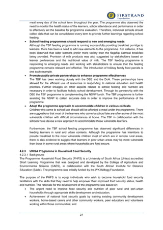 27
meal every day of the school term throughout the year. The programme also observed the
need to monitor the health status of the learners, school attendance and performance in order
to effectively set the baseline for programme evaluation. Therefore, individual schools should
collect data that can be consolidated every term to provide further learnings regarding school
feeding.
 School feeding programmes should respond to new and emerging needs
Although the TBF feeding programme is running successfully providing breakfast porridge to
learners, there has been a need to add new elements to the programme. For instance, it has
been observed that older learners prefer more variety than the flagship oatmeal breakfast
being provided. Provision of milk products was also suggested by stakeholders based on
learner preferences and the nutritional value of milk. The TBF feeding programme is
responding to emerging needs and working with stakeholders to ensure that the feeding
programme remains relevant and effective. The introduction of holiday family food parcels is
one such example.
 Promote public-private partnerships to enhance programme effectiveness
The TBF has been working closely with the DBE and the DoH. These partnerships have
allowed for the efficient use of resources in responding to national education and health
priorities. Further linkages on other aspects related to school feeding and nutrition are
necessary in order to facilitate holistic school development. Through its partnership with the
DBE the TBF programme is complementing the NSNP lunch. The TBF programme is further
assisting the NSNP to collect accurate data in order to improve the performance of the
programme.
 Adapt the programme approach to accommodate children in various contexts
Children who come to school late should still be afforded a meal under the programme. There
are suggestions that most of the learners who come to school late are often some of the most
vulnerable children with difficult circumstances at home. The TBF in collaboration with the
schools have devise a new approach to accommodate these vulnerable learners.
Furthermore, the TBF school feeding programme has observed significant differences in
feeding learners in rural and urban contexts. Although the programme has intentions to
provide breakfast to the most vulnerable children most of which are in remote rural areas,
there is also evidence to suggest that learners in poor urban areas may be more vulnerable
than those in some rural areas where households are food secure.
4.2.3 UNISA Programme in Household Food Security
4.2.3.1 Background
The Programme Household Food Security (PHFS) is a University of South Africa (Unisa) accredited
Short Learning Programme that was designed and developed by the College of Agriculture and
Environmental Science (CAES), in collaboration with the South African Institute for Distance
Education (Saide). The programme was initially funded by the WK Kellogg Foundation.
The purpose of the PHFS is to equip individuals who wish to become household food security
facilitators with the skills that they need to help empower their improved food security status, health
and nutrition. The rationale for the development of the programme was based on:
 The urgent need to improve food security and nutrition of poor rural and peri-urban
households through appropriate skills development and education;
 Achievement of national food security goals by training existing community development
workers, home-based carers and other community workers, peer educators and volunteers
working within those communities; and
 