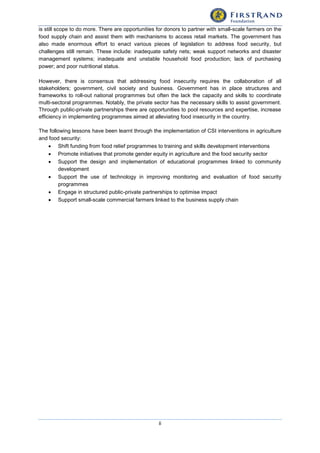 ii
is still scope to do more. There are opportunities for donors to partner with small-scale farmers on the
food supply chain and assist them with mechanisms to access retail markets. The government has
also made enormous effort to enact various pieces of legislation to address food security, but
challenges still remain. These include: inadequate safety nets; weak support networks and disaster
management systems; inadequate and unstable household food production; lack of purchasing
power; and poor nutritional status.
However, there is consensus that addressing food insecurity requires the collaboration of all
stakeholders; government, civil society and business. Government has in place structures and
frameworks to roll-out national programmes but often the lack the capacity and skills to coordinate
multi-sectoral programmes. Notably, the private sector has the necessary skills to assist government.
Through public-private partnerships there are opportunities to pool resources and expertise, increase
efficiency in implementing programmes aimed at alleviating food insecurity in the country.
The following lessons have been learnt through the implementation of CSI interventions in agriculture
and food security:
 Shift funding from food relief programmes to training and skills development interventions
 Promote initiatives that promote gender equity in agriculture and the food security sector
 Support the design and implementation of educational programmes linked to community
development
 Support the use of technology in improving monitoring and evaluation of food security
programmes
 Engage in structured public-private partnerships to optimise impact
 Support small-scale commercial farmers linked to the business supply chain
 