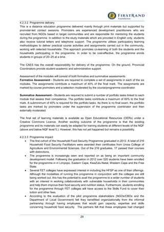 29
4.2.3.2 Programme delivery
This is a distance education programme delivered mainly through print materials but supported by
promoter-led contact sessions. Promoters are experienced development practitioners who are
recruited from NGOs based in target communities and are responsible for mentoring the students
during the programme. In addition to the study materials which are provided in English only, students
also receive tutorial letters and telephone support. The programme utilises participatory learning
methodologies to deliver practical course activities and assignments carried out in the community,
working with selected households. This approach promotes co-learning of both the students and the
households participating in the programme. In order to be cost-effective, the programme enrols
students in groups of 20–25 at a time.
The CAES has the overall responsibility for delivery of the programme. On the ground, Provincial
Coordinators provide student academic and administrative support.
Assessment of the modules will consist of both formative and summative assessments:
Formative Assessment - Students are required to complete a set of assignments in each of the six
modules. The assignments contribute a maximum of 40% of the final mark. The assignments are
marked by course promoters and a selection moderated by the course/programme coordinator.
Summative Assessment - Students are required to submit a number of portfolio tasks linked to each
module that assess their competence. The portfolio tasks contribute a maximum of 60% to the final
mark. A subminimum of 40% is required for the portfolio tasks. As there is no final exam, the portfolio
tasks are marked by promoters under the supervision of the programme coordinator and then
externally moderated.
The final set of learning materials is available as Open Educational Resources (OERs) under a
Creative Commons Licence. Another exciting outcome of the programme is that the existing
programme and its materials can easily be adapted for training students at different levels of the NQF
(above and below NQF level 5.). However, this has not yet happened but remains a possibility.
4.2.3.3 Programme impact
 The first cohort of the Household Food Security Programme graduated in 2012. A total of 216
Household Food Security Facilitators were awarded their certificates from Unisa College of
Agriculture and Environmental Sciences. Out of the 216 graduates, 17 passed their courses
with distinctions.
 The programme is increasingly seen and reported on as being an important community
development model. Following the graduation in 2012 over 520 students have been enrolled
for the programme in in Limpopo, Eastern Cape, KwaZulu-Natal, Western Cape and the Free
State.
 Several FET colleges have expressed interest in including the HFSP as one of their offerings.
Although the modalities of running this programme in conjunction with the colleges are still
being worked out, this has the potential to avail the programme to a wider number of students
with an interest in working collaboratively with vulnerable households in their communities
and help them improve their food security and nutrition status. Furthermore, students enrolling
for the programme through FET colleges will have access to the Skills Fund to cover their
tuition and other fees.
 According to the evaluation of the pilot programme stakeholders (NGOs/CBOs and the
Department of Local Government) felt they benefitted organizationally from the informal
partnership through having employees that would gain capacity, expertise and skills
concerning household food security. The partners felt that these employees had changed
 