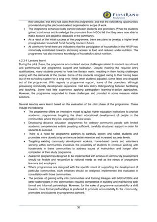 30
their attitudes; that they had learnt from the programme; and that the networking opportunities
provided during the pilot could extend organisations’ scope of work.
 The programme enhanced skills transfer between students and promoters. While the students
gained confidence and knowledge the promoters from NGOs felt that they were now able to
make decisive and objective decisions in the community.
 As a result of the initial success of the programme, there are plans to develop a higher level
post-graduate Household Food Security course in future.
 At community level there are indications that the participation of households in the HFSP has
immensely contributed towards improving access to food and reduced under-nutrition. The
programme has also increase knowledge of households about nutrition.
4.2.3.4 Lessons learnt
During the pilot phase, the programme encountered various challenges related to student recruitment
and performance and programme support and facilitation. Despite meeting the required entry
qualifications, many students proved to have low literacy levels, resulting in them facing challenges
coping with the demands of the course. Some of the students struggled owing to their having been
out of the schooling system for a long time. While other students adjusted, some failed and dropped
out of the programme. With regards to programme support, some of the promoters, although
possessing commodity development experience, had less ability distinguishing between facilitating
and teaching. Some had little experience applying participatory learning-in-action approaches.
However, the programme responded to these challenges and provided in some measure viable
solutions.
Several lessons were learnt based on the evaluation of the pilot phase of the programme. These
include the following:
 The programme offers an innovative model to guide higher education institutions to provide
academic programmes targeting the direct educational development of people in the
communities where they live, especially in rural areas.
 Developing distance education programmes for ordinary community people with limited
academic competencies entails providing sufficient, carefully structured support in order for
students to succeed.
 There is a need for programme partners to carefully screen and select students and
promoters more closely to try and ensure better retention and increased success levels.
 Targeting existing community development workers, home-based carers and volunteers
working within communities increases the possibility of students to continue working with
households in these communities to address issues of malnutrition and hunger after
completion of their study programme.
 Academic programmes designed to be implemented with a focus on community development
should be flexible and responsive to national needs as well as the needs of prospective
learners and employers.
 Where programmes are designed with the specific intent of supporting the development of
particular communities, such initiatives should be designed, implemented and evaluated in
consultation with those communities.
 The process of gaining entry into communities and forming linkages with NGOs/CBOs and
other stakeholders in the communities requires competence in building and maintaining both
formal and informal partnerships. However, for the sake of programme sustainability a shift
towards more formal partnerships is preferred to promote accountability to the community,
promoters and students by programme partners.
 