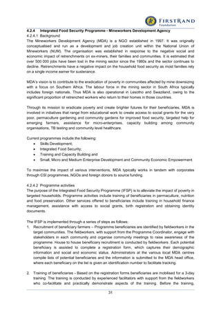 31
4.2.4 Integrated Food Security Programme - Mineworkers Development Agency
4.2.4.1 Background
The Mineworkers Development Agency (MDA) is a NGO established in 1997. It was originally
conceptualised and run as a development and job creation unit within the National Union of
Mineworkers (NUM). The organisation was established in response to the negative social and
economic impact of retrenchments on ex-miners, their families and communities. It is estimated that
over 500 000 jobs have been lost in the mining sector since the 1980s and the sector continues to
decline. Retrenchments have a negative impact on the household food security as most families rely
on a single income earner for sustenance.
MDA’s vision is to contribute to the eradication of poverty in communities affected by mine downsizing
with a focus on Southern Africa. The labour force in the mining sector in South Africa typically
includes foreign nationals. Thus MDA is also operational in Lesotho and Swaziland, owing to the
significant proportion of retrenched workers who return to their homes in those countries.
Through its mission to eradicate poverty and create brighter futures for their beneficiaries, MDA is
involved in initiatives that range from educational work to create access to social grants for the very
poor, permaculture gardening and community gardens for improved food security, targeted help for
emerging farmers, assistance for micro-enterprises, capacity building among community
organisations, TB testing and community level healthcare.
Current programmes include the following:
 Skills Development;
 Integrated Food Security;
 Training and Capacity Building and
 Small, Micro and Medium Enterprise Development and Community Economic Empowerment
To maximise the impact of various interventions, MDA typically works in tandem with corporates
through CSI programmes, NGOs and foreign donors to source funding.
4.2.4.2 Programme activities
The purpose of the Integrated Food Security Programme (IFSP) is to alleviate the impact of poverty in
targeted households. Programme activities include training of beneficiaries in permaculture, nutrition
and food preservation. Other services offered to beneficiaries include training in household finance
management, assistance with access to social grants, birth registration and obtaining identity
documents.
The IFSP is implemented through a series of steps as follows:
1. Recruitment of beneficiary farmers – Programme beneficiaries are identified by fieldworkers in the
target communities. The fieldworkers, with support from the Programme Coordinator, engage with
stakeholders in each community and organise community meetings to raise awareness of the
programme. House to house beneficiary recruitment is conducted by fieldworkers. Each potential
beneficiary is assisted to complete a registration form, which captures their demographic
information and social and economic status. Administrators at the various local MDA centres
compile lists of potential beneficiaries and the information is submitted to the MDA head office,
where each beneficiary on the list is given an identification number to facilitate tracking.
2. Training of beneficiaries - Based on the registration forms beneficiaries are mobilised for a 3-day
training. The training is conducted by experienced facilitators with support from the fieldworkers
who co-facilitate and practically demonstrate aspects of the training. Before the training,
 