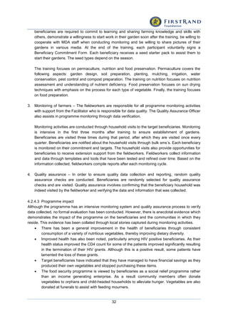 32
beneficiaries are required to commit to learning and sharing farming knowledge and skills with
others, demonstrate a willingness to start work in their garden soon after the training, be willing to
cooperate with MDA staff when conducting monitoring and be willing to share pictures of their
gardens in various media. At the end of the training, each participant voluntarily signs a
Beneficiary Commitment Form. Each beneficiary receives a seed starter pack to assist them to
start their gardens. The seed types depend on the season.
The training focuses on permaculture, nutrition and food preservation. Permaculture covers the
following aspects: garden design, soil preparation, planting, mulching, irrigation, water
conservation, pest control and compost preparation. The training on nutrition focuses on nutrition
assessment and understanding of nutrient deficiency. Food preservation focuses on sun drying
techniques with emphasis on the process for each type of vegetable. Finally, the training focuses
on food preparation.
3. Monitoring of farmers – The fieldworkers are responsible for all programme monitoring activities
with support from the Facilitator who is responsible for data quality. The Quality Assurance Officer
also assists in programme monitoring through data verification.
Monitoring activities are conducted through household visits to the target beneficiaries. Monitoring
is intensive in the first three months after training to ensure establishment of gardens.
Beneficiaries are visited three times during that period, after which they are visited once every
quarter. Beneficiaries are notified about the household visits through bulk sms’s. Each beneficiary
is monitored on their commitment and targets. The household visits also provide opportunities for
beneficiaries to receive extension support from the fieldworkers. Fieldworkers collect information
and data through templates and tools that have been tested and refined over time. Based on the
information collected, fieldworkers compile reports after each monitoring cycle.
4. Quality assurance – In order to ensure quality data collection and reporting, random quality
assurance checks are conducted. Beneficiaries are randomly selected for quality assurance
checks and are visited. Quality assurance involves confirming that the beneficiary household was
indeed visited by the fieldworker and verifying the data and information that was collected.
4.2.4.3 Programme impact
Although the programme has an intensive monitoring system and quality assurance process to verify
data collected, no formal evaluation has been conducted. However, there is anecdotal evidence which
demonstrates the impact of the programme on the beneficiaries and the communities in which they
reside. This evidence has been collated through local stories captured during monitoring activities.
 There has been a general improvement in the health of beneficiaries through consistent
consumption of a variety of nutritious vegetables, thereby improving dietary diversity.
 Improved health has also been noted, particularly among HIV positive beneficiaries. As their
health status improved the CD4 count for some of the patients improved significantly resulting
in the termination of their HIV grants. Although this is a positive result, some patients have
lamented the loss of these grants.
 Target beneficiaries have indicated that they have managed to have financial savings as they
produced their own vegetables and stopped purchasing these items.
 The food security programme is viewed by beneficiaries as a social relief programme rather
than an income generating enterprise. As a result community members often donate
vegetables to orphans and child-headed households to alleviate hunger. Vegetables are also
donated at funerals to assist with feeding mourners.
 