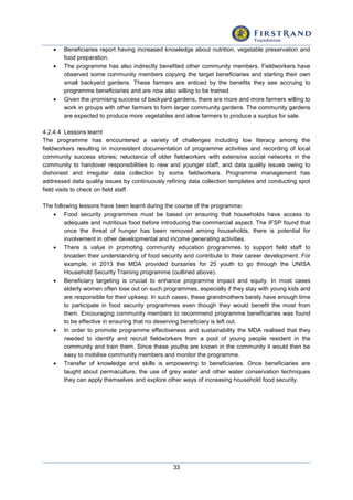 33
 Beneficiaries report having increased knowledge about nutrition, vegetable preservation and
food preparation.
 The programme has also indirectly benefited other community members. Fieldworkers have
observed some community members copying the target beneficiaries and starting their own
small backyard gardens. These farmers are enticed by the benefits they see accruing to
programme beneficiaries and are now also willing to be trained.
 Given the promising success of backyard gardens, there are more and more farmers willing to
work in groups with other farmers to form larger community gardens. The community gardens
are expected to produce more vegetables and allow farmers to produce a surplus for sale.
4.2.4.4 Lessons learnt
The programme has encountered a variety of challenges including low literacy among the
fieldworkers resulting in inconsistent documentation of programme activities and recording of local
community success stories; reluctance of older fieldworkers with extensive social networks in the
community to handover responsibilities to new and younger staff; and data quality issues owing to
dishonest and irregular data collection by some fieldworkers. Programme management has
addressed data quality issues by continuously refining data collection templates and conducting spot
field visits to check on field staff.
The following lessons have been learnt during the course of the programme:
 Food security programmes must be based on ensuring that households have access to
adequate and nutritious food before introducing the commercial aspect. The IFSP found that
once the threat of hunger has been removed among households, there is potential for
involvement in other developmental and income generating activities.
 There is value in promoting community education programmes to support field staff to
broaden their understanding of food security and contribute to their career development. For
example, in 2013 the MDA provided bursaries for 25 youth to go through the UNISA
Household Security Training programme (outlined above).
 Beneficiary targeting is crucial to enhance programme impact and equity. In most cases
elderly women often lose out on such programmes, especially if they stay with young kids and
are responsible for their upkeep. In such cases, these grandmothers barely have enough time
to participate in food security programmes even though they would benefit the most from
them. Encouraging community members to recommend programme beneficiaries was found
to be effective in ensuring that no deserving beneficiary is left out.
 In order to promote programme effectiveness and sustainability the MDA realised that they
needed to identify and recruit fieldworkers from a pool of young people resident in the
community and train them. Since these youths are known in the community it would then be
easy to mobilise community members and monitor the programme.
 Transfer of knowledge and skills is empowering to beneficiaries. Once beneficiaries are
taught about permaculture, the use of grey water and other water conservation techniques
they can apply themselves and explore other ways of increasing household food security.
 