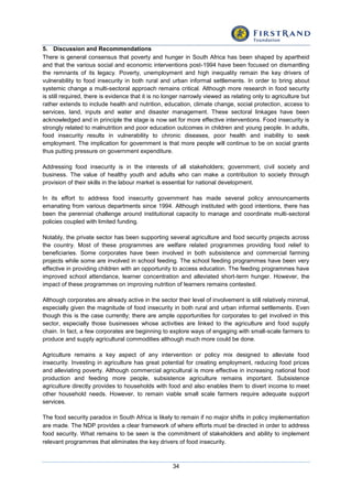 34
5. Discussion and Recommendations
There is general consensus that poverty and hunger in South Africa has been shaped by apartheid
and that the various social and economic interventions post-1994 have been focused on dismantling
the remnants of its legacy. Poverty, unemployment and high inequality remain the key drivers of
vulnerability to food insecurity in both rural and urban informal settlements. In order to bring about
systemic change a multi-sectoral approach remains critical. Although more research in food security
is still required, there is evidence that it is no longer narrowly viewed as relating only to agriculture but
rather extends to include health and nutrition, education, climate change, social protection, access to
services, land, inputs and water and disaster management. These sectoral linkages have been
acknowledged and in principle the stage is now set for more effective interventions. Food insecurity is
strongly related to malnutrition and poor education outcomes in children and young people. In adults,
food insecurity results in vulnerability to chronic diseases, poor health and inability to seek
employment. The implication for government is that more people will continue to be on social grants
thus putting pressure on government expenditure.
Addressing food insecurity is in the interests of all stakeholders; government, civil society and
business. The value of healthy youth and adults who can make a contribution to society through
provision of their skills in the labour market is essential for national development.
In its effort to address food insecurity government has made several policy announcements
emanating from various departments since 1994. Although instituted with good intentions, there has
been the perennial challenge around institutional capacity to manage and coordinate multi-sectoral
policies coupled with limited funding.
Notably, the private sector has been supporting several agriculture and food security projects across
the country. Most of these programmes are welfare related programmes providing food relief to
beneficiaries. Some corporates have been involved in both subsistence and commercial farming
projects while some are involved in school feeding. The school feeding programmes have been very
effective in providing children with an opportunity to access education. The feeding programmes have
improved school attendance, learner concentration and alleviated short-term hunger. However, the
impact of these programmes on improving nutrition of learners remains contested.
Although corporates are already active in the sector their level of involvement is still relatively minimal,
especially given the magnitude of food insecurity in both rural and urban informal settlements. Even
though this is the case currently; there are ample opportunities for corporates to get involved in this
sector, especially those businesses whose activities are linked to the agriculture and food supply
chain. In fact, a few corporates are beginning to explore ways of engaging with small-scale farmers to
produce and supply agricultural commodities although much more could be done.
Agriculture remains a key aspect of any intervention or policy mix designed to alleviate food
insecurity. Investing in agriculture has great potential for creating employment, reducing food prices
and alleviating poverty. Although commercial agricultural is more effective in increasing national food
production and feeding more people, subsistence agriculture remains important. Subsistence
agriculture directly provides to households with food and also enables them to divert income to meet
other household needs. However, to remain viable small scale farmers require adequate support
services.
The food security paradox in South Africa is likely to remain if no major shifts in policy implementation
are made. The NDP provides a clear framework of where efforts must be directed in order to address
food security. What remains to be seen is the commitment of stakeholders and ability to implement
relevant programmes that eliminates the key drivers of food insecurity.
 