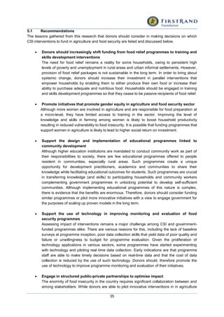 35
5.1 Recommendations
The lessons gathered from this research that donors should consider in making decisions on which
CSI interventions to fund in agriculture and food security are listed and discussed below.
 Donors should increasingly shift funding from food relief programmes to training and
skills development interventions
The need for food relief remains a reality for some households, owing to persistent high
levels of poverty and unemployment in rural areas and urban informal settlements. However,
provision of food relief packages is not sustainable in the long term. In order to bring about
systemic change, donors should increase their investment in parallel interventions that
empower households by enabling them to either produce their own food or increase their
ability to purchase adequate and nutritious food. Households should be engaged in training
and skills development programmes so that they cease to be passive recipients of food relief.
 Promote initiatives that promote gender equity in agriculture and food security sector
Although more women are involved in agriculture and are responsible for food preparation at
a micro-level, they have limited access to training in the sector. Improving the level of
knowledge and skills in farming among women is likely to boost household productivity
resulting in reduced vulnerability to food insecurity. It is possible that funding programmes that
support women in agriculture is likely to lead to higher social return on investment.
 Support the design and implementation of educational programmes linked to
community development
Although higher education institutions are mandated to conduct community work as part of
their responsibilities to society, there are few educational programmes offered to people
resident in communities, especially rural areas. Such programmes create a unique
opportunity for development practitioners, academics and communities to share their
knowledge while facilitating educational outcomes for students. Such programmes are crucial
in transferring knowledge (and skills) to participating households and community workers
complementing government programmes in unlocking potential to develop self-sufficient
communities. Although implementing educational programmes of this nature is complex,
there is evidence that the benefits are enormous. Therefore, donors should consider funding
similar programmes or pilot more innovative initiatives with a view to engage government for
the purposes of scaling up proven models in the long term.
 Support the use of technology in improving monitoring and evaluation of food
security programmes
Assessing impact of interventions remains a major challenge among CSI and government-
funded programmes alike. There are various reasons for this, including the lack of baseline
surveys at programme inception, poor data collection skills that yield data of poor quality and
failure or unwillingness to budget for programme evaluation. Given the proliferation of
technology applications in various sectors, some programmes have started experimenting
with technology and piloting real time data collection. Early indications are that programme
staff are able to make timely decisions based on real-time data and that the cost of data
collection is reduced by the use of such technology. Donors should, therefore promote the
use of technology to improve programme monitoring and evaluation of their initiatives.
 Engage in structured public-private partnerships to optimise impact
The enormity of food insecurity in the country requires significant collaboration between and
among stakeholders. While donors are able to pilot innovative interventions in in agriculture
 