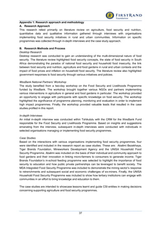 37
Appendix 1: Research approach and methodology
A. Research Approach
This research relied primarily on literature review on agriculture, food security and nutrition,
quantitative data and qualitative information gathered through interviews with organisations
implementing food security initiatives in rural and urban communities. Information on specific
programmes was collected through in-depth interviews and the case study approach.
B. Research Methods and Process
Desktop Research
Desktop research was conducted to gain an understanding of the multi-dimensional nature of food
security. The literature review highlighted food security concepts, the state of food security in South
Africa demonstrating the paradox of national food security and household food insecurity, the link
between food security and nutrition, agriculture and food gardens in rural and urban contexts and the
impact of food prices and inflation on household food security. The literature review also highlighted
government responses to food security through various initiatives and policies.
WesBank National Partners’ Workshop
The study benefited from a two-day workshop on the Food Security and Livelihoods Programme
funded by WesBank. The workshop brought together various NGOs and partners implementing
various interventions in agriculture in general and food gardens in particular. The workshop provided
an opportunity to engage with participants with specific knowledge on food security. The workshop
highlighted the significance of programme planning, monitoring and evaluation in order to implement
high impact programmes. Finally, the workshop provided valuable leads that resulted in the case
studies profiled in this report.
In-depth Interviews
An initial in-depth interview was conducted within Tshikululu with the CRM for the WesBank Fund
responsible for the Food Security and Livelihoods Programme. Based on insights and suggestions
emanating from the interview, subsequent in-depth interviews were conducted with individuals in
selected organisations managing or implementing food security programmes.
Case Studies
Based on the interactions with various organisations implementing food security programmes, four
were identified and included in the research report as case studies. These are: Abalimi Bezekhaya,
Tiger Brands Foundation, Mineworkers Development Agency and the UNISA Household Food
Security Programme. Abalimi was included on the basis of their individual and community approach to
food gardens and their innovation in linking micro-farmers to consumers to generate income. Tiger
Brands Foundation’s in-school feeding programme was selected to highlight the importance of food
security to education and how public private partnerships can be leveraged to benefit society. The
MDA Integrated Food Security Programme was included to demonstrate the mining sector’s response
to retrenchments and subsequent social and economic challenges of ex-miners. Finally, the UNISA
Household Food Security Programme was included to show how tertiary institutions can engage with
communities in an effort to bring knowledge and education to them.
The case studies are intended to showcase lessons learnt and guide CSI entities in making decisions
concerning supporting agriculture and food security programmes.
 