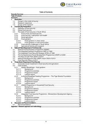 iii
Table of Contents
ExecutiveSummary.............................................................................................................................................................................................................i
TableofContents.................................................................................................................................................................................................................iii
Acronyms................................................................................................................................................................................................................................4
1. Introduction.................................................................................................................................................................................................................5
1.1 Hunger in the midst of bounty .................................................................................................5
1.2 Research objectives................................................................................................................6
1.3 Scope of the research .............................................................................................................6
2. FoodSecurityPerspectives................................................................................................................................................................................6
2.1 Definition of food security........................................................................................................6
2.2 Global food security ................................................................................................................7
2.3 The state of food security in South Africa ...............................................................................7
2.3.1 Food prices and food security.........................................................................................9
2.3.2 Food security, malnutrition and health ............................................................................9
2.3.3 Rural agriculture............................................................................................................10
2.3.4 Food gardens ................................................................................................................11
2.3.4.1 Food gardens in urban areas ................................................................................12
2.3.4.2 Food gardens in rural communities.......................................................................13
2.3.5 Food security challenges in South Africa......................................................................13
2.3.6 Agricultural training and research .................................................................................13
3. NationalPolicyResponsestoFoodInsecurity........................................................................................................................................15
3.1 National School Nutrition Programme (NSNP) .....................................................................16
3.2 The Integrated Nutrition Programme (INP) of 1995..............................................................16
3.3 The Integrated Food Security Strategy (IFSS) of 1996 ........................................................17
3.5 The Comprehensive Rural Development Programme (CRDP) of 2009 ...............................18
3.6 The New Growth Path (NGP) of 2010 ..................................................................................18
3.7 National Development Plan (NDP) Vision 2030 of 2012 ......................................................18
3.8 Food Security Policy of 2012 ................................................................................................18
4. PrivateSectorResponsestoFoodSecurity.............................................................................................................................................19
4.1 Corporate social investment in food security and agriculture ...............................................19
4.2 Case studies..........................................................................................................................20
4.2.1 Abalimi Bezekhaya – food gardens...............................................................................20
4.2.1.1 Background ...........................................................................................................20
4.2.1.2 Programme activities.............................................................................................20
4.2.1.3 Programme impact................................................................................................21
4.2.1.4 Lessons learnt .......................................................................................................23
4.2.2 In-School Breakfast Feeding Programme – The Tiger Brands Foundation..................24
4.2.2.1 Background ...........................................................................................................24
4.2.2.2 Programme activities.............................................................................................24
4.2.2.3 Programme impact................................................................................................25
4.2.2.4 Lessons learnt .......................................................................................................26
4.2.3 UNISA Programme in Household Food Security..........................................................27
4.2.3.1 Background ...........................................................................................................27
4.2.3.2 Programme delivery ..............................................................................................29
4.2.3.3 Programme impact................................................................................................29
4.2.3.4 Lessons learnt .......................................................................................................30
4.2.4 Integrated Food Security Programme - Mineworkers Development Agency................31
4.2.4.1 Background ...........................................................................................................31
4.2.4.2 Programme activities.............................................................................................31
4.2.4.3 Programme impact................................................................................................32
4.2.4.4 Lessons learnt .......................................................................................................33
5. DiscussionandRecommendations.............................................................................................................................................................34
5.1 Recommendations ................................................................................................................35
Appendix1:Researchapproachandmethodology.........................................................................................................................................37
 